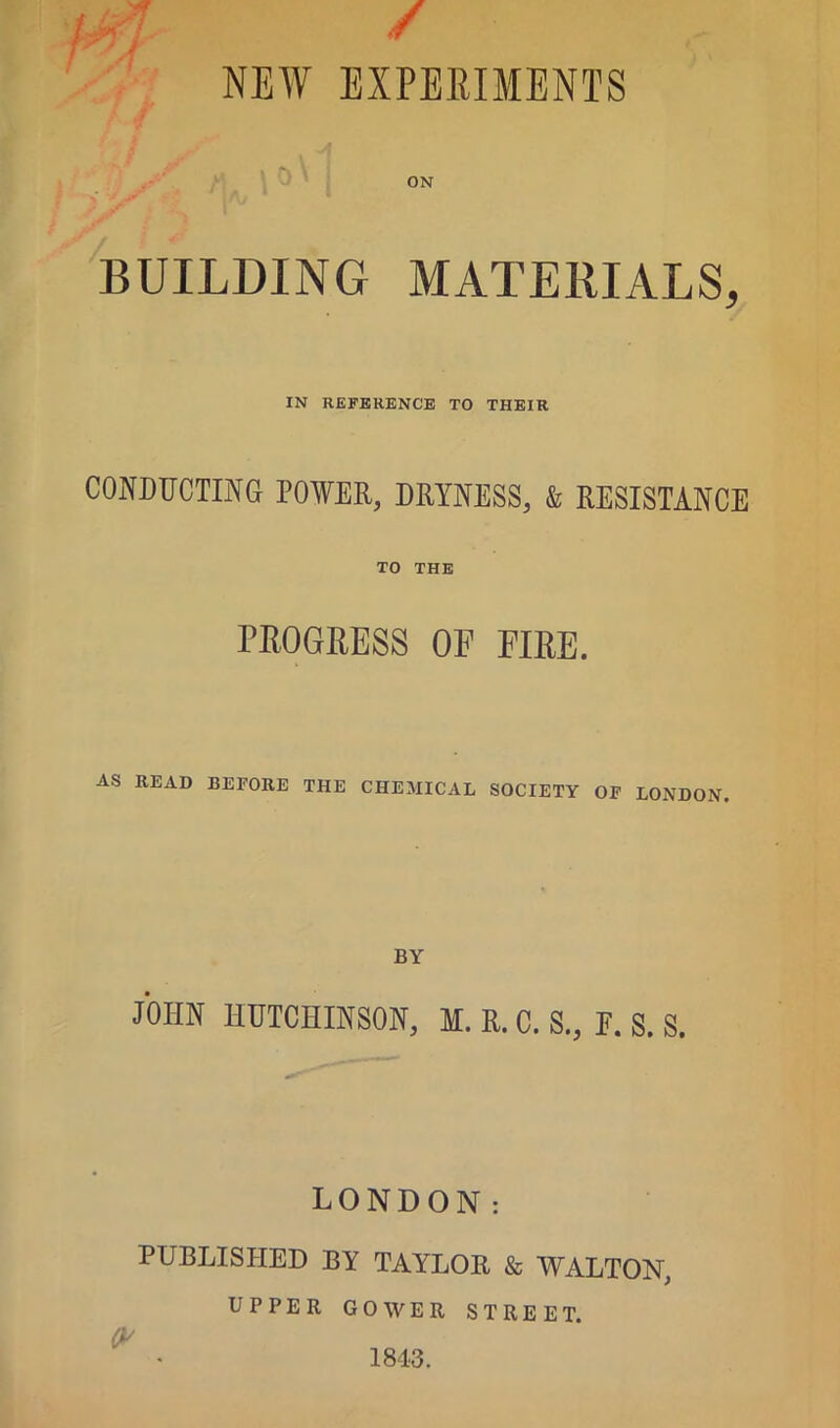 / NEW EXPERIMENTS BUILDING MATERIALS, IN REFERENCE TO THEIR CONDUCTING POWER, DRYNESS, & RESISTANCE TO THE PROGRESS OF FIRE. AS READ BEFORE THE CHEMICAL SOCIETY OF LONDON. BY JOHN HUTCHINSON, M. R. C. S., E. S. S. LONDON: PUBLISHED BY TAYLOR & WALTON, UPPER GOWER STREET. O' 1843.