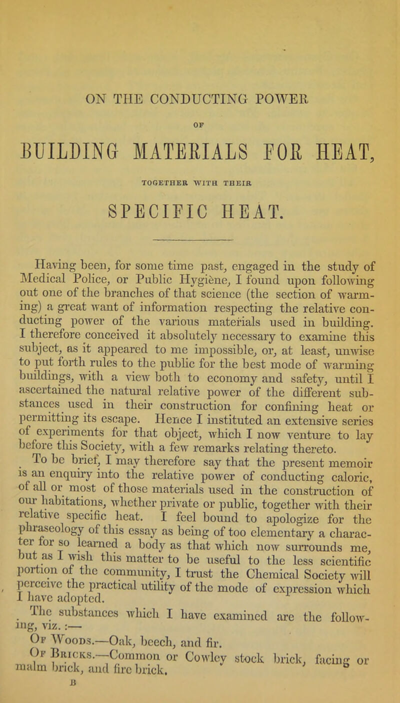 OF BUILDING MATERIALS FOR HEAT, TOGETHER WITH THEIR SPECIFIC IiEAT. Having been, for some time past, engaged in the study of Medical Police, or Public Hygiene, I found upon following out one of the branches of that science (the section of warm- ing) a great want of information respecting the relative con- ducting power of the various materials used in building. I therefore conceived it absolutely necessary to examine this subject, as it appeared to me impossible, or, at least, unwise to put forth rules to the pub he for the best mode of warming buildings, with a view both to economy and safety, until I ascertained the natural relative power of the different sub- stances used in their construction for confining heat or permitting its escape. Hence I instituted an extensive series of experiments for that object, which I now venture to lay before this Societjq with a few remarks relating thereto. 1° be brief, I may therefore say that the present memoir is an enquiry into the relative power of conducting caloric, of all or most of those materials used in the construction of oui habitations, whether private or public, together with their relative specific heat. I feel bound to apologize for the p iraseology of this essay as being of too elementary a charac- er toi so learned a body as that which now surrounds me, but as I wish this matter to be useful to the less scientific portion of the community, I trust the Chemical Society will pciceive the practical utility of the mode of expression which I have adopted. Hie substances which I have examined are the follow- ing, viz.:— Of Woods.—Oak, beech, and fir. Of Bricks.—Common or Cowley stock brick, facing or malm brick, and fire brick. ° 13