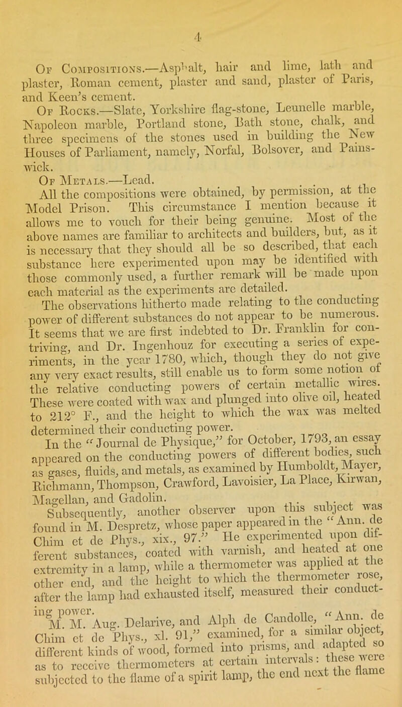 Of Compositions.—Asphalt, liair and lime, lath and plaster, Roman cement, plaster and sand, plaster of Paris, and Keen’s cement. Or Rocks.—Slate, Yorkshire flag-stone, Leunellc marble, Napoleon marble, Portland stone, Rath stone, chalk, and three specimens of the stones used in building the New Houses of Parliament, namely, Norfal, Bolsover, and Pams- wick. Of Metals.—Lead. . . All the compositions were obtained, by permission, at the Model Prison. This circumstance I mention because it allows me to vouch for their being genuine. Most ot the above names are familiar to architects and builders, but, as it is necessary that they should all be so described, that each substance here experimented upon may be identified with those commonly used, a further remark will be made upon each material as the experiments are detailed. The observations hitherto made relating to tne conducting power of different substances do not appear to be numerous. It seems that we are first indebted to Dr. Franklin for con- triving, and Dr. Ingenhouz for executing a senes of expe- riments, in the year 1780, which, though they do not give any very exact results, still enable us to form some notion of the relative conducting powers of certain metallic wires. These were coated with wax and plunged into olive oil, heated to 212° F., and the height to which the wax was melted determined their conducting power. In the “ Journal de Physique,” for October, 1/ 93, an essay appeared on the conducting powers of different bodies such as gases, fluids, and metals, as examined by Humboidt, Mayer, Richmann, Thompson, Crawford, Lavoisier, La Place, Kirwan, Magellan, and Gadolin. Subsequently, another observer upon this subject was found in M. Despretz, whose paper appearedm the Ann de Cliim et de Phys., xix., 97.” He experimented upon dif- ferent substances, coated with varnish, and heated at one extremity in a lamp, while a thermometer was applied at the other end and the height to which the thermometer lose, after the lamp had exhausted itself, measured them conduct- 11 AI M. Aug. Delarive, and Alpli de Candolle, “ Ann. de Chim et de Phys., xl. 91,” examined, for a similar object, different kinds of wood, formed into prisms, and adapted so as to receive thermometers at certain■ uitemh subjected to the flame of a spirit lamp, the end next the flam