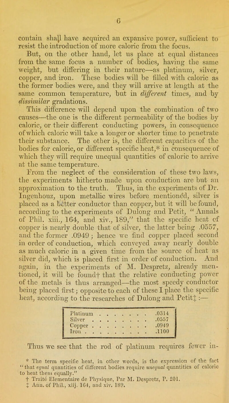 G contain shajl have acquired an expansive power, sufficient to resist the introduction of more caloric from the focus. But, on the other hand, let us place at equal distances from the same focus a number of bodies, having the same weight, but differing in their nature—as platinum, silver, copper, and iron. These bodies will be filled with caloric as the former bodies were, and they will arrive at length at the same common temperature, but in different times, and by dissimilar gradations. This difference will depend upon the combination of two causes—the one is the different permeability of the bodies by caloric, or their different conducting powers, in consequence of which caloric will take a longer or shorter time to penetrate their substance. The other is, the different capacities of the bodies for caloric, or different specific heat,* in consequence of which they will require unequal quantities of caloric to arrive at the same temperature. From the neglect of the consideration of these two laws, the experiments hitherto made upon conduction are but an approximation to the truth. Thus, in the experiments of Dr. Ingenhouz, upon metallic wires before mentioned, silver is placed as a better conductor than copper, but it will be found, according to the experiments of Dulong and Petit, “ Annals of Phil, xiii., 164, and xiv., 189,” that the specific heat cf copper is nearly double that of silver, the latter being .0557, and the former .0949; hence we find copper placed second in order of conduction, which conveyed away nearly double as much caloric in a given time from the source of heat as silver did, which is placed first in order of conduction. And again, in the experiments of M. Despretz, already men- tioned, it null be foundf that the relative conducting power of the metals is thus arranged—the most speedy conductor being placed first; opposite to each of these I place the specific heat, according to the researches of Dulong and Petitf :— Platinum 0314 Silver 0557 Copper 0949 Iron 1100 Thus we see that the rod of platinum requires fewer in- * The term specific heat, in other words, is the expression of the fact “that equal quantities of different bodies require unequal quantities of caloric to heat them equally.” f Traite Elementaire de Physique, Par M. Despretz, T. £01.