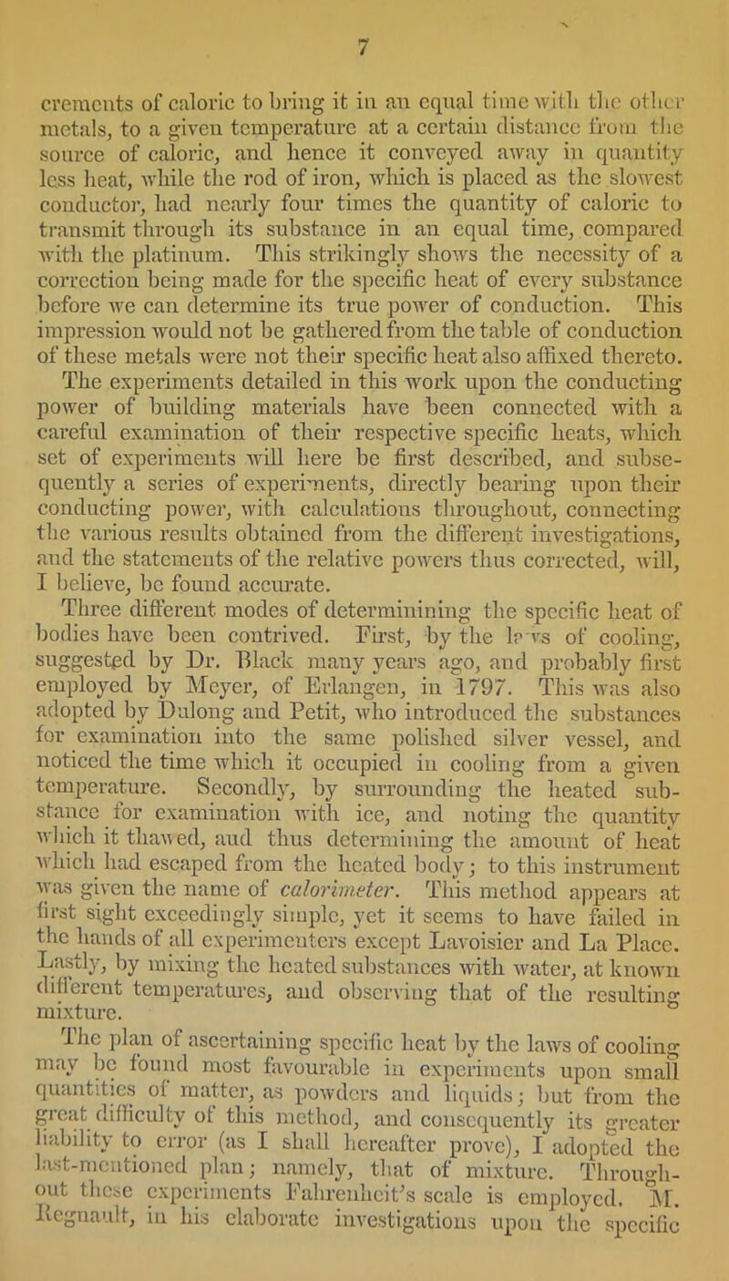 cremcnts of caloric to bring it in an equal time with the other metals, to a given temperature at a certain distance from the source of caloric, and hence it conveyed away in quantity less heat, while the rod of iron, which is placed as the slowest conductor, had nearly four times the quantity of caloric to transmit through its substance in an equal time, compared with the platinum. This strikingly shows the necessity of a correction being made for the specific heat of every substance before we can determine its true power of conduction. This impression would not be gathered from the table of conduction of these metals were not then’ specific heat also affixed thereto. The experiments detailed in this work upon the conducting power of building materials have been connected with a careful examination of their respective specific heats, which set of experiments will here be first described, and subse- quently a series of experiments, directly bearing upon their conducting power, with calculations throughout, connecting the various results obtained from the different investigations, and the statements of the relative powers thus corrected, will, I believe, be found accurate. Three different modes of determinining the specific heat of bodies have been contrived. First, by the lews of cooling, suggested by Dr. Black many years ago, and probably first employed by Meyer, of Erlangen, in 1797. This was also adopted by I) along and Petit, who introduced the substances for examination into the same polished silver vessel, and noticed the time which it occupied in cooling from a given temperature. Secondly, by surrounding the heated sub- stance for examination with ice, and noting the quantity which it thawed, aud thus determining the amount of heat which had escaped from the heated body; to this instrument was given the name of calorimeter. This method appears at first sight exceedingly simple, yet it seems to have failed in the hands of all experimenters except Lavoisier and La Place. Lastly, by mixing the heated substances with water, at known difierent temperatures, and observing that of the resulting mixture. & The plan of ascertaining specific heat by the laws of cooling may be found most favourable in experiments upon small quantities of matter, as powders and liquids • but from the great difficulty of this method, and consequently its greater liability to error (as I shall hereafter prove), I adopted the last-mentioned plan; namely, that of mixture. Through- out these experiments Fahrenheit's scale is employed. M. Itegnault, in his elaborate investigations upon the specific