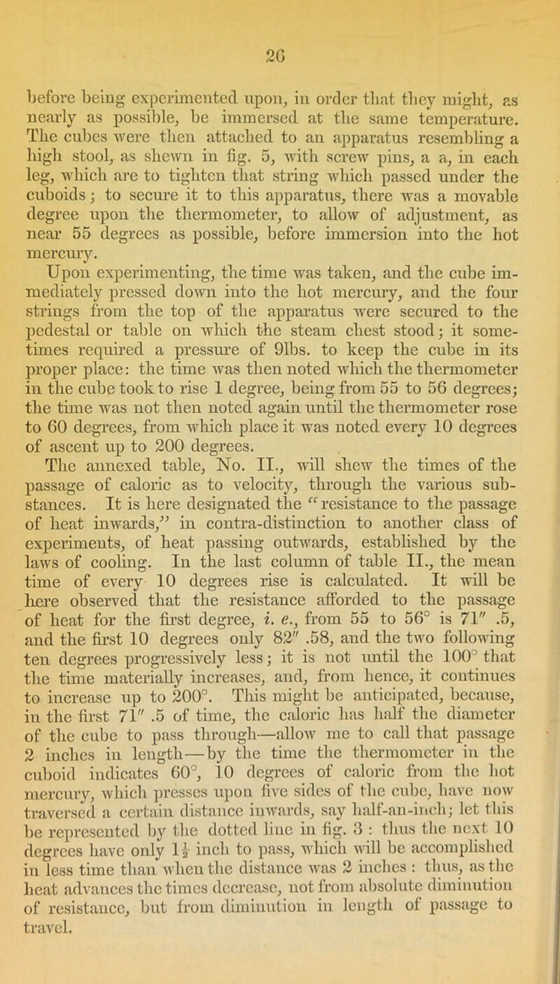 2G before being experimented upon, in order that they might, as nearly as possible, be immersed at the same temperature. The cubes were then attached to an apparatus resembling a high stool, as shewn in fig. 5, with screw pins, a a, in each leg, which are to tighten that string which passed under the cuboids; to secure it to this apparatus, there was a movable degree upon the thermometer, to allow of adjustment, as near 55 degrees as possible, before immersion into the hot mercury. Upon experimenting, the time was taken, and the cube im- mediately pressed down into the hot mercury, and the four strings from the top of the apparatus were secured to the pedestal or table on which the steam chest stood; it some- times required a pressure of 91bs. to keep the cube in its proper place: the time was then noted which the thermometer in the cube took to rise 1 degree, being from 55 to 56 degrees; the time was not then noted again until the thermometer rose to 60 degrees, from which place it was noted every 10 degrees of ascent up to 200 degrees. The annexed table, No. II., null shew the times of the passage of caloric as to velocity, through the various sub- stances. It is here designated the “resistance to the passage of heat inwards,” in contra-distinction to another class of experiments, of heat passing outwards, established by the laws of cooling. In the last column of table II., the mean time of every 10 degrees rise is calculated. It will be here observed that the resistance afforded to the passage of heat for the first degree, i. <?., from 55 to 56° is 71 .5, and the first 10 degrees only 82 .58, and the two following ten degrees progressively less; it is not until the 100° that the time materially increases, and, from hence, it continues to increase up to 200°. This might be anticipated, because, in the first 71 .5 of time, the caloric has half the diameter of the cube to pass through—allow me to call that passage 2 inches in length—by the time the thermometer in the cuboid indicates 60°, 10 degrees of caloric from the hot mercury, which presses upon five sides of the enbe, have now traversed a certain distance inwards, say half-an-inch; let this be represented by the dotted line in fig. 3 : thus the next 10 degrees have only H inch to pass, which will be accomplished in less time than when the distance was 2 inches : thus, as the heat advances the times decrease, not from absolute diminution of resistance, but from diminution in length ol passage to travel.