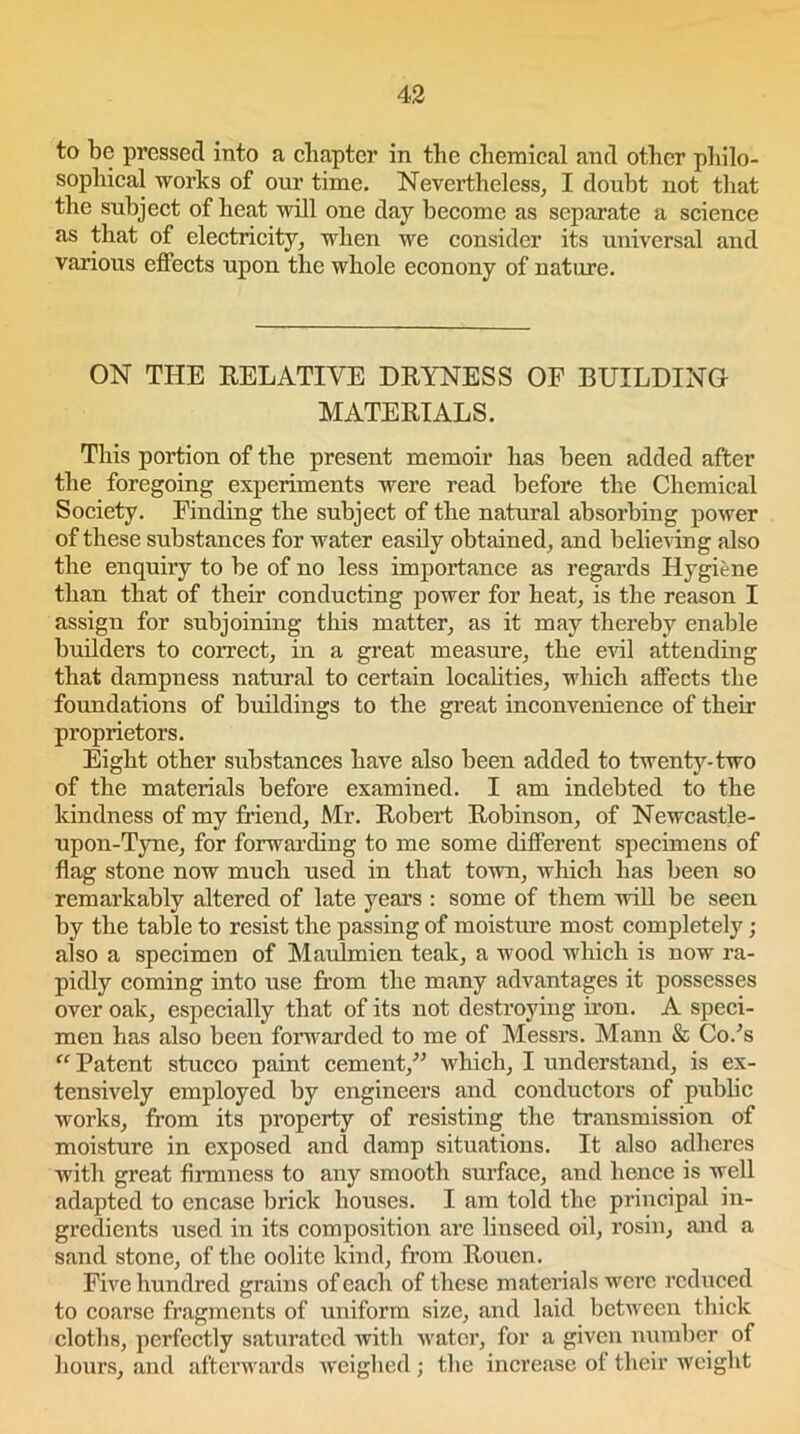 to be pressed into a chapter in the chemical and other philo- sophical works of our time. Nevertheless, I doubt not that the subject of heat will one day become as separate a science as that of electricity, when we consider its universal and various effects upon the whole econony of nature. ON THE RELATIVE DRYNESS OF BUILDING MATERIALS. This portion of the present memoir has been added after the foregoing experiments were read before the Chemical Society. Finding the subject of the natural absorbing power of these substances for water easily obtained, and believing also the enquiry to be of no less importance as regards Hygiene than that of their conducting power for heat, is the reason I assign for subjoining this matter, as it may thereby enable builders to correct, in a great measure, the evil attending that dampness natural to certain localities, which affects the foundations of buildings to the great inconvenience of their proprietors. Eight other substances have also been added to twenty-two of the materials before examined. I am indebted to the kindness of my friend, Mr. Robert Robinson, of Newcastle- upon-Tyne, for forwarding to me some different specimens of flag stone now much used in that town, which has been so remarkably altered of late years : some of them will be seen by the table to resist the passing of moisture most completely ; also a specimen of Maulmien teak, a wood which is now ra- pidly coming into use from the many advantages it possesses over oak, especially that of its not destroying iron. A speci- men has also been forwarded to me of Messrs. Mann & Co/s “ Patent stucco paint cement,” which, I understand, is ex- tensively employed by engineers and conductors of public works, from its property of resisting the transmission of moisture in exposed and damp situations. It also adheres with great firmness to any smooth surface, and hence is well adapted to encase brick houses. I am told the principal in- gredients used in its composition are linseed oil, rosin, and a sand stone, of the oolite kind, from Rouen. Five hundred grains of each of these materials were reduced to coarse fragments of uniform size, and laid between thick cloths, perfectly saturated with water, for a given number of hours, and afterwards weighed; the increase of their weight