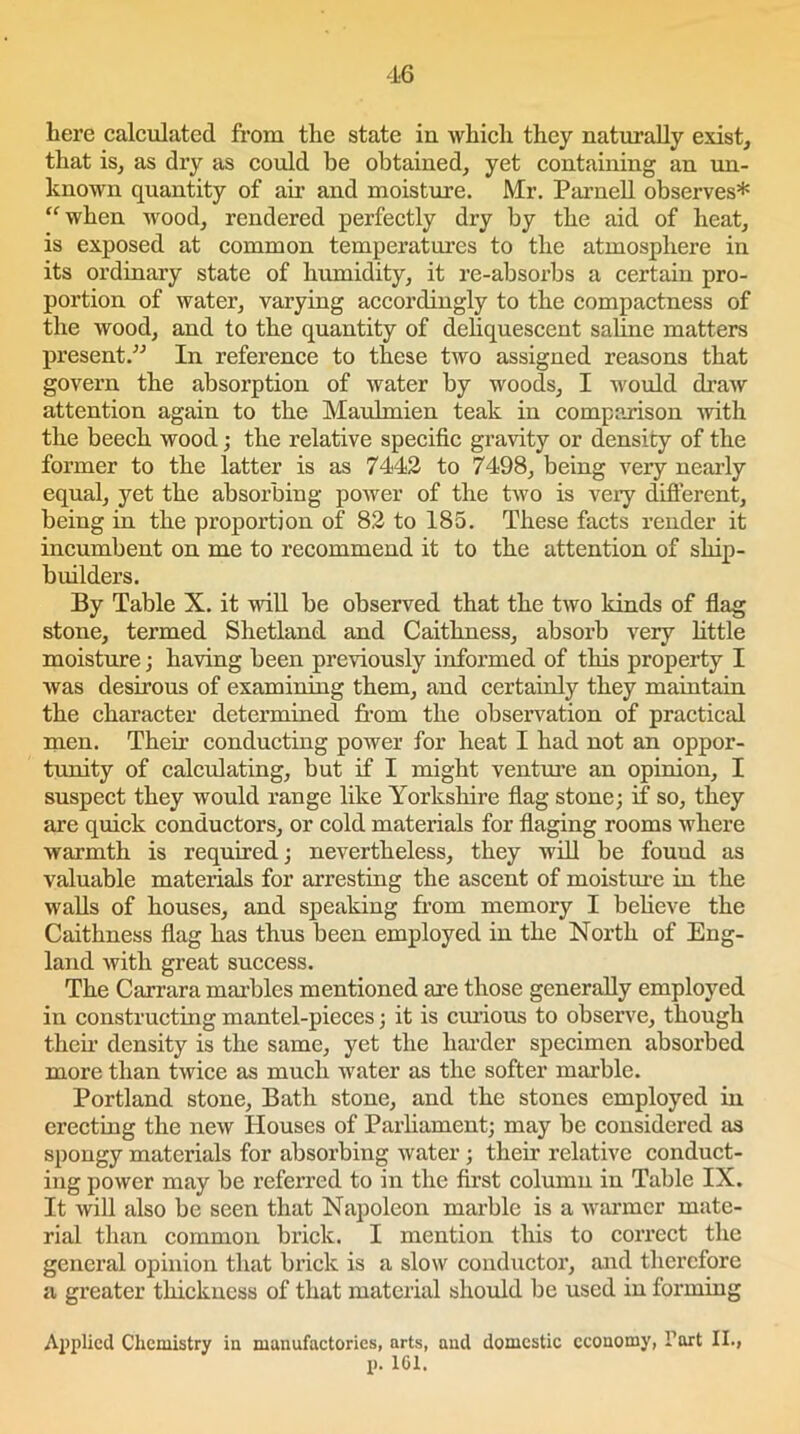 here calculated from the state in which they naturally exist, that is, as dry as could be obtained, yet containing an un- known quantity of air and moisture. Mr. Parnell observes* “when wood, rendered perfectly dry by the aid of heat, is exposed at common temperatures to the atmosphere in its ordinary state of humidity, it re-absorbs a certain pro- portion of water, varying accordingly to the compactness of the wood, and to the quantity of deliquescent saline matters present.” In reference to these two assigned reasons that govern the absorption of water by woods, I would draw attention again to the Maulmien teak in comparison with the beech wood; the relative specific gravity or density of the former to the latter is as 7442 to 7498, being very nearly equal, yet the absorbing power of the two is very different, being in the proportion of 82 to 185. These facts render it incumbent on me to recommend it to the attention of ship- builders. By Table X. it will be observed that the two kinds of flag stone, termed Shetland and Caithness, absorb very little moisture; having been previously informed of this property I was desirous of examining them, and certainly they maintain the character determined from the observation of practical men. Then1 conducting power for heat I had not an oppor- tunity of calculating, but if I might venture an opinion, I suspect they would range like Yorkshire flag stone; if so, they are quick conductors, or cold materials for flaging rooms where warmth is required; nevertheless, they will be found as valuable materials for arresting the ascent of moisture in the walls of houses, and speaking from memory I believe the Caithness flag has thus been employed in the North of Eng- land with great success. The Carrara marbles mentioned are those generally employed in constructing mantel-pieces; it is curious to observe, though their density is the same, yet the harder specimen absorbed more than twice as much water as the softer marble. Portland stone, Bath stone, and the stones employed in erecting the new Houses of Parliament; may be considered as spongy materials for absorbing water; their relative conduct- ing power may be referred to in the first column in Table IX. It will also be seen that Napoleon marble is a warmer mate- rial than common brick. I mention this to correct the general opinion that brick is a slow conductor, and therefore a greater thickness of that material should be used in forming Applied Chemistry in manufactories, arts, and domestic economy, I’art II., p. 161.