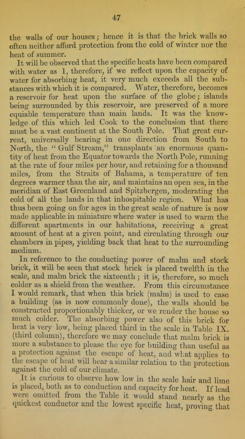 the -walls of our houses; hence it is that the brick walls so often neither afford protection from the cold of winter nor the heat of summer. It will be observed that the specific heats have been compared with water as 1, therefore, if we reflect upon the capacity of water for absorbing heat, it very much exceeds all the sub- stances with which it is compared. Water, therefore, becomes a reservoir for heat upon the surface of the globe; islands being surrounded by this reservoir, are preserved of a more equiable temperature than main lands. It was the know- ledge of this which led Cook to the conclusion that there must be a vast continent at the South Pole. That great cur- rent, universally bearing in one direction from South to North, the “ Gulf Stream,” transplants an enormous quan- tity of heat from the Equator towards the North Pole, running at the rate of four miles per hour, and retaining for a thousand miles, from the Straits of Bahama, a temperature of ten degrees wrarmer than the air, and maintains an open sea, in the meridian of East Greenland and Spitzbergen, moderating the cold of all the lands in that inhospitable region. What has thus been going on for ages in the great scale of nature is now made applicable in miniature where water is used to warm the different apartments in our habitations, receiving a great amount of heat at a given point, and circulating through our chambers in pipes, yielding back that heat to the surrounding medium. In reference to the conducting power of malm and stock brick, it will be seen that stock brick is placed twelfth in the scale, and malm brick the sixteenth; it is, therefore, so much colder as a shield from the weather. From this circumstance I would remark, that when this brick (malm) is used to case a building (as is now commonly done), the walls should be constructed proportionably thicker, or we render the house so much colder. The absorbing power also of this brick for heat is very low, being placed third in the scale in Table IX. (third column), therefore we may conclude that malm brick is more a substance to please the eye for building than useful as a protection against the escape of heat, and what applies to the escape ot heat will bear a similar relation to the protection against the cold of our climate. It is curious to observe how low in the scale hair and lime is placed, both as to conduction and capacity for heat. If lead were omitted from the Table it would stand nearly as the quickest conductor and the lowest specific heat, prom that