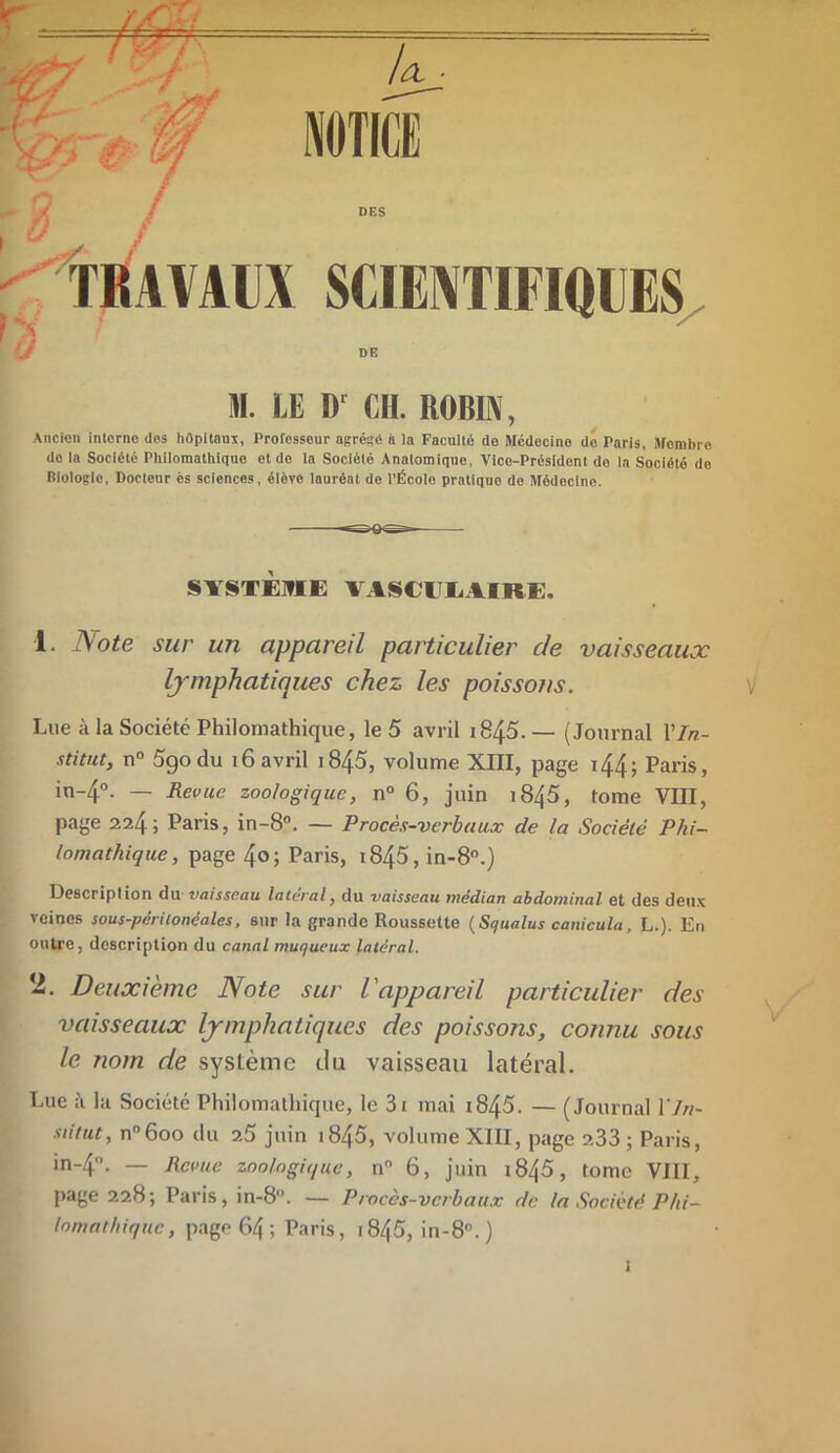 M. LE Dr CH. ROBIN, Ancien interne des hôpitaux, Professeur agrésé à la Faculté do Mcdocino de Paris, Membre do la Société Philomathiquo et do la Société Anatomique, Vice-Président do la Société de Riologlc, Docteur ès sciences, élève lauréat de l'Écolo pratique de Médecine. SYSTÈME VASCULAIRE. 1 Note sur un appareil particulier de vaisseaux lymphatiques chez les poissons. Lue à la Société Philomathique, le 5 avril i845. — (Journal Y In- stitut, n° 5go du 16 avril 1845, volume XIII, page i44; Paris, in-4°. — Revue zoologique, n° 6, juin 1845, tome VIII, page 224; Paris, in-8°. — Procès-verbaux de la Société Phi- lomathique, page 4o; Paris, i845, in-8°.) Description du 'Vaisseau latéral, du vaisseau médian abdominal et des deux veines sous-périionéalcs, sur la grande Roussette (Squalus canicula, L.). En outre, description du canal muqueux latéral. 2. Deuxième Note sur l'appareil particulier des vaisseaux lymphatiques des poissons, connu sous le nom de système ilu vaisseau latéral. Lue à la Société Philomathique, le 3i mai 1845. — (Journal 17//- siitut, n°6oo du 25 juin 1845, volume XIII, page 233 ; Paris, in-4°. — Revue zoologique, n° 6, juin i845, tome VIII, page 228; Paris, in-8. — Procès-verbaux de la Société Phi- lomathique, page 64 ; Paris, 1845, in-8. )