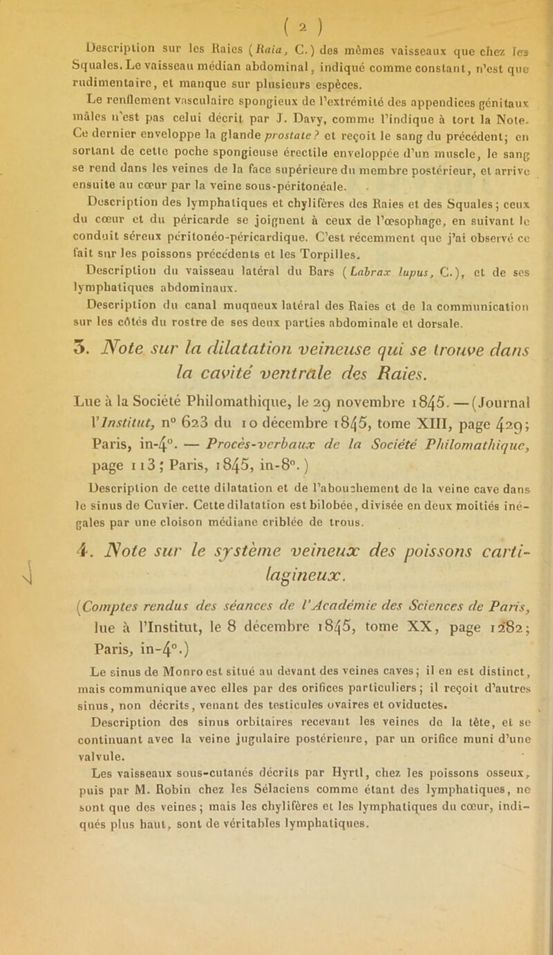 Description sur les Raies ( Raia, C.) des mômes vaisseaux que chez les Squales. Le vaisseau médian abdominal, indiqué comme constant, n’est que rudimentaire, et manque sur plusieurs espèces. Le renflement vasculaire spongieux de l’extrémité des appendices génitaux mâles n'est pas celui décrit par J. Davy, comme l’indique à tort la Note- Ce dernier enveloppe la glande prostate? et reçoit le sang du précédent; en sortant de cetle poche spongieuse érectile enveloppée d’un muscle, le sang se rend dans les veines de la face supérieure du membre postérieur, et arrive ensuite au cœur par la veine sous-péritonéale. Description des lymphatiques et chylifères des Raies et des Squales; ceux du cœur et du péricarde se joignent à ceux de l’œsophage, en suivant le conduit séreux péritonéo-péricardique. C’est récemment que j’ai observé ce fait sur les poissons précédents et les Torpilles. Description du vaisseau latéral du Bars (Labrax lupus, C.), et de scs lymphatiques abdominaux. Description du canal muqueux latéral des Raies et de la communication sur les côtés du rostre de ses deux parties abdominale et dorsale. 5. Note sur la dilatation veineuse qui se trouve dans la cavité ventrale des Raies. Lue à la Société Philomathique, le 29 novembre i845. —(Journal VInstitut, n° 623 du 10 décembre i845, tome XIII, page 429» Paris, in*4°. — Procès-verbaux de la Société Philomathique, page 113 ; Paris, 1845», in-8°. ) Description de cette dilatation et de l’abouchement de la veine cave dans le sinus de Cuvier. Cette dilatation est bilobée, divisée en deux moitiés iné- gales par une cloison médiane criblée de trous. 4. Note sur le système veineux des poissons carti- lagineux. (Comptes rendus des séances de VAcadémie des Sciences de Paris, lue à l’Institut, le 8 décembre 1845, tome XX, page 1282; Paris, in-4°.) Le sinus de Monro est situé au devant des veines caves ; il en est distinct, mais communique avec elles par des orifices particuliers; il reçoit d’autres sinus, non décrits, venant des testicules ovaires et oviductes. Description des sinus orbitaires recevant les veines de la tète, et se continuant avec la veine jugulaire postérieure, par un orifice muni d’une valvule. Les vaisseaux sous-cutanés décrits par Hyrtl, chez les poissons osseux, puis par M. Robin chez les Sélaciens comme étant des lymphatiques, ne sont que des veines; mais les chylifères et les lymphatiques du cœur, indi- qués plus haut, sont de véritables lymphatiques.