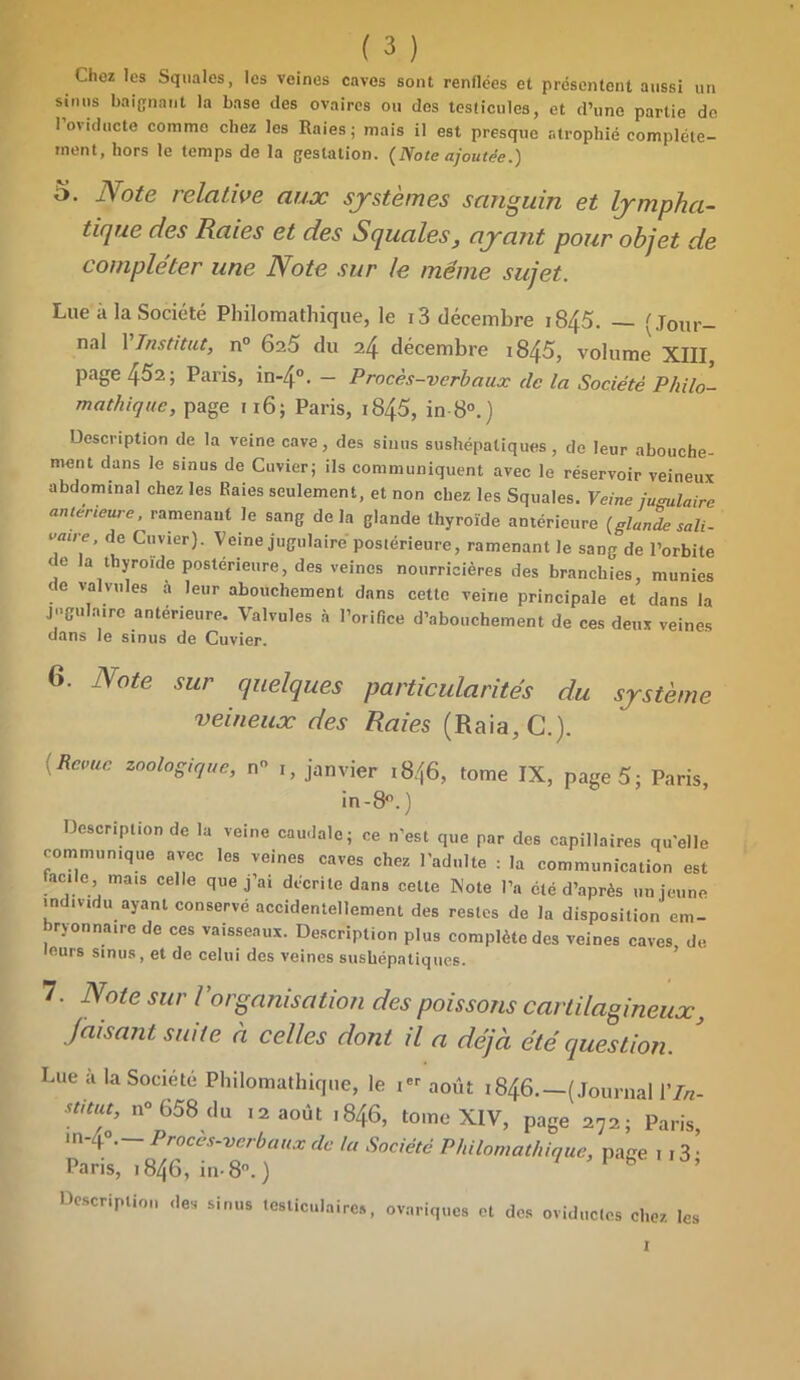 Chez les Squales, les veines caves sont renflées et présentent aussi un sinus baignant la base des ovaires ou des testicules, et d’une partie de 1 oviducte comme chez les Raies; mais il est presque atrophié complète- ment, hors le temps de la gestation. {Note ajoutée.) o. Note relative aux systèmes sanguin et lympha- tique des Raies et des Squales, ayant pour objet de compléter une Note sur le même sujet. Lue à la Société Philomathique, le 13 décembre 1845. — 'Jour- nal YInstitut, n° 6a5 du 24 décembre 1845, vohmm XIII, page 452; Paris, in-4°. - Procès-verbaux de la Société Philo- mathique, page 116; Paris, i845, in 8°.) Description de la veine cave, des sinus sushépatiques, de leur abouche- ment dans le sinus de Cuvier; ils communiquent avec le réservoir veineux abdominal chez les Raies seulement, et non chez les Squales. Veine jugulaire anterieure, ramenant le sang delà glande thyroïde antérieure {glande sali- oaire, de Cuvier). Veine jugulaire'postérieure, ramenant le sang de l’orbite de la thyroïde postérieure, des veines nourricières des branchies, munies de valvules a leur abouchement dans cette veine principale et dans la jugulaire antérieure. Valvules à l’orifice d’abouchement de ces deux veines dans le sinus de Cuvier. 6. Note sur quelques particularités du système veineux des Raies (Raia, C.). [Revue zoologique, n 1, janvier i8/[6, tome IX, page 5; Paris, in-8°. ) Description de la veine caudale; ce n’est que par des capillaires qu’elle communique avec les veines caves chez l’adulte : la communication est acile, mais celle que j’ai décrite dans cette Note l’a été d’après un jeune individu ayant conservé accidentellement des restes de la disposition em- bryonnaire de ces vaisseaux. Description plus complète des veines caves, de leurs sinus, et de celui des veines sushépatiques. 7. Note sur Vorganisation des poissons cartilagineux, Jaisant suite à celles dont il a déjà été question. Lue à la Société Philomathique, le 1 août 1846.—(Journal 17*- Stitut, n° 658 du 12 août 1846, tome XIV, page 272; Paris, m- p>. Proces-verbaux de Ut Société Philomathique, page 1 13 • Paris, ,846, in- 8°. ) 7 1 b ’ Description des sinus testiculaires, ovariques et des oviducles chez les 1