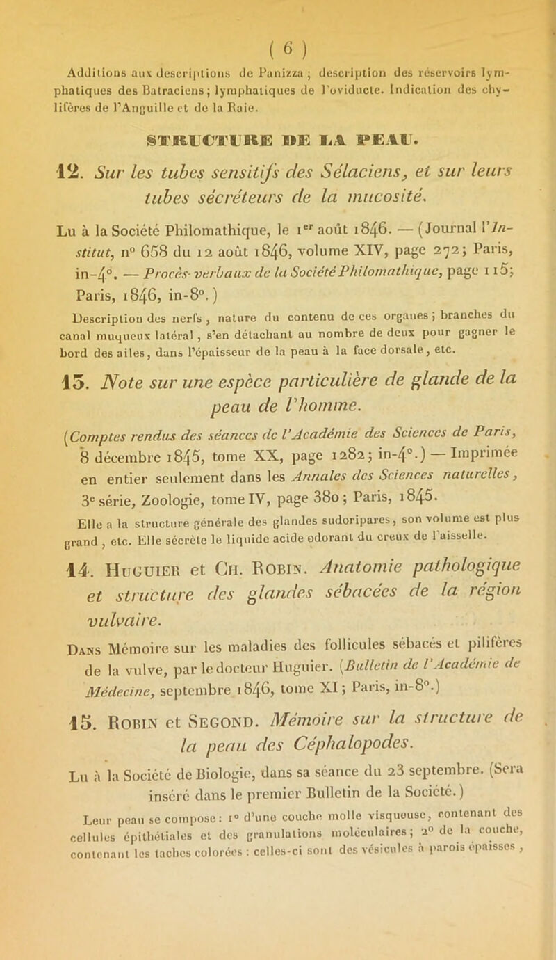 Additions aux descriptions de Punizza ; description des réservoirs lym- phatiques des Batraciens; lymphatiques de l'oviducle. Indication des chy- lifères de l’Anguille et de la Raie. STRUCIlIllË DE M PE AIT. 12. Sur les tubes sensitifs des Sélaciens, et sur leurs tubes sécréteurs de la mucosité. Lu à la Société Philomathique, le ier août 1846. — (Journal Y In- stitut, n° 658 du 12 août 1846, volume XIV, page 272; Paris, in-4°. — Procès- verbaux clc lu Société Philomathique, page 115; Paris, 1846, in-8°.) Descripliou des nerfs , nature du contenu de ces organes ; branches du canal muqueux latéral , s’en détachant au nombre de deux pour gagner le bord des ailes, dans l’épaisseur de la peau à la face dorsale, etc. 15. Note sur une espèce particulière de glande de la peau de l'homme. (Comptes rendus des séances de VAcadémie des Sciences de Paris, 8 décembre i845, tome XX, page 1282; in-4°.) — Imprimée en entier seulement dans les Annales des Sciences naturelles, 3e série. Zoologie, tome IV, page 38o ; Paris, t845. Elle a la structure générale des glandes sudoripares, son volume est plus grand , etc. Elle sécrète le liquide acide odorant du creux de Paisselle. 14. Huguier et Ch. Robin. Anatomie pathologique et structure des glandes sébacées de la région vulvaire. Dans Mémoire sur les maladies des follicules sébacés et pilifères de la vulve, par le docteur Huguier. (Bulletin de l Academie de Médecine, septembre 1846, tome XI; Paris, in-8°.) 15. Robin et Segond. Mémoire sur la structure de la peau des Céphalopodes. Lu à la Société de Biologie, dans sa séance du 23 septembre. (Sera inséré dans le premier Bulletin de la Société. ) Leur peau se compose: i° d’une couche molle visqueuse, contenant des cellules épithéliales et des granulations moléculaires ; 2° do la couche, contenant les taches colorées : celles-ci sont des vésicules à parois cpa.sscs ,