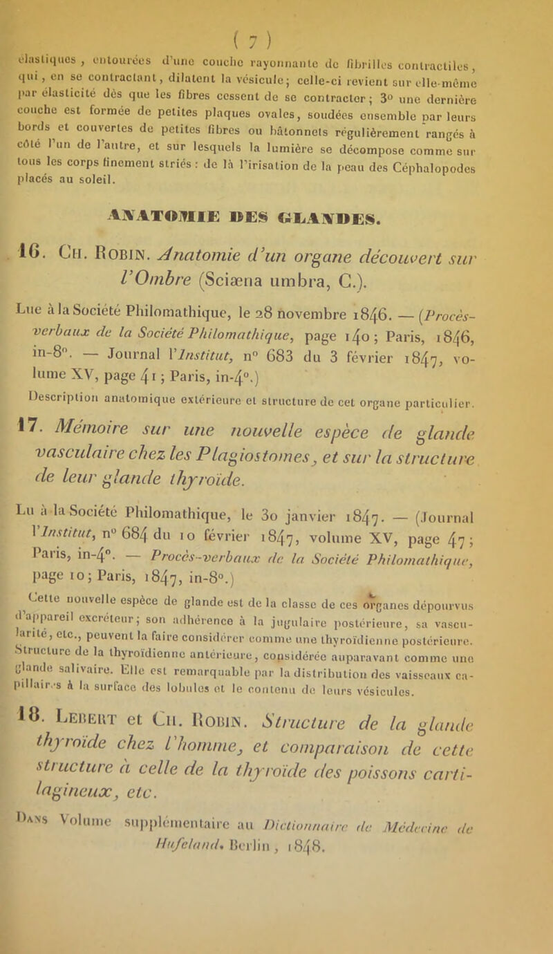 élastiques , entourées d'une couche rayonnante de fibrilles contractiles, qui, en se contractant, dilatent la vésicule; celle-ci revient sur elle-même l>ar élasticité dès que les fibres cessent de se contracter; 3° une dernière couche est formée de petites plaques ovales, soudées ensemble parleurs bords et couvertes de petites fibres ou bâtonnets régulièrement'rangés à cèle I un de l’autre, et sur lesquels la lumière se décompose comme sur tous les corps finement striés : de là l’irisation de la peau des Céphalopodes placés au soleil. axatomie mes «laides. 16. Ch. Robin. Anatomie d’un organe découvert sur l’Ombre (Sciæna timbra, C.). Lue à la Société Philomathique, le 28 novembre 1846. — (Procès- verbaux de la Société Philomathique, page i4o; Paris, 1846, in-8°. — Journal Y Institut, n° 683 du 3 février 1847, vo- lume XV, page 4i ; Paris, in*4°i) Description anatomique extérieure et structure de cet organe particulier. 17. Mémoire sur une nouvelle espèce de glande vasculaire chez les Plagiostomes, et sur la structure de leur glande thyroïde. Lu a la Société Philomathique, le 3o janvier 1847. — (Journal 1 Institut, n° 684 du 10 février 1847, volume XV, page 47; Paris, in-4°. — Procès-verbaux de la Société Philomathique, page 10; Paris, 1847, in-8°.) Cette nouvelle espèce de glande est de la classe de ces organes dépourvus d’appareil excréteur; son adhérence à la jugulaire postérieure, sa vascu- larite, etc., peuvent la faire considérer comme une thyroïdienne postérieure. Structure de la thyroïdienne antérieure, considérée auparavant comme une glande salivaire. Elle est remarquable par la distribution des vaisseaux ca- pillaires à la surface des lobules et le contenu de leurs vésicules. 18. Lebeut et Ch. Robin. Structure de la glande thyroïde chez l homme, et comparaison de cette ■sttueture à celle de la thyroïde des poissons carti- lagineuxetc. Dans Volume supplémentaire au Dictionnaire de Médecine de