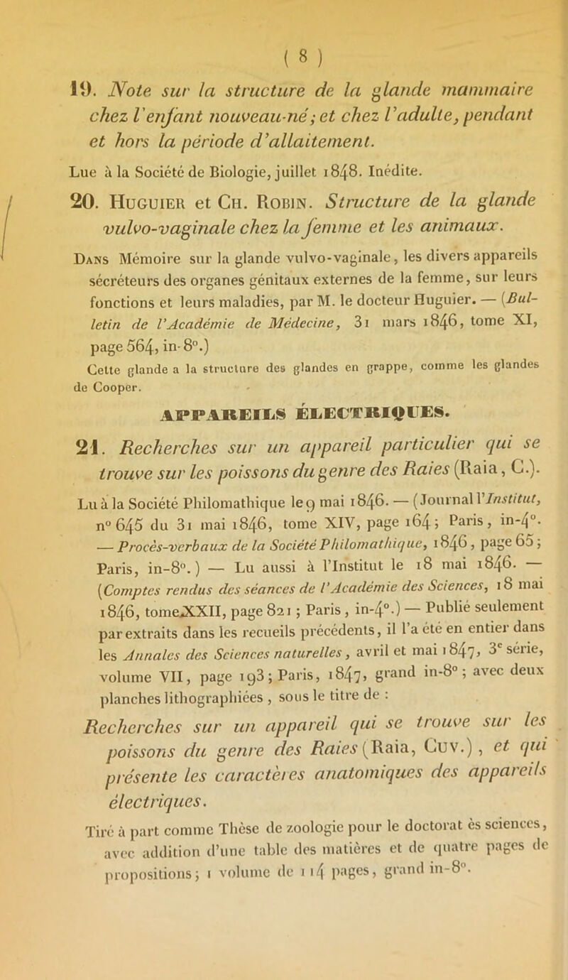 19. Note sur la structure de la glande mammaire chez l'enfant nouveau-né ; et chez Vadulte, pendant et hors la période d’allaitement. Lue à la Société de Biologie, juillet 1848- Inédite. 20. Huguier et Ch. Robin. Structure de la glande vulvo-vagitiale chez la Jemme et les animaux. Dans Mémoire sur la glande vulvo-vaginale, les divers appareils sécréteurs des organes génitaux externes de la femme, sur leurs fonctions et leurs maladies, par M. le docteur Huguier. [Bul- letin de l’Académie de Médecine, 3i mars 1846, tome XI, page 564j in-8°.) Celte glande a la structure des glandes en grappe, comme les glandes de Cooper. APPAREILS ÉLECTRIQUES. 21. Recherches sur un appareil particulier qui se trouve sur les poissons du genre des Raies (Raia, G.). Lu à la Société Philomathique le 9 mai 1846. — (Journal V Institut, n° 645 du 3i mai 1846, tome XIV, page 164 j Paris, in-4 • — Procès-verbaux de la Société Philomat/ii(/ue} 1846, page 65 ; Paris, in-8°. ) — Lu aussi à l’Institut le 18 mai 1846. — [Comptes rendus des séances de l’Académie des Sciences, 18 mai 1846, tome^XXII, page 821 ; Paris , in-4°.) — Publié seulement par extraits dans les recueils précédents, il 1 a été en entiei dans les Annales des Sciences naturelles, avril et mai 1847, 3e série, volume VII, page ig3; Paris, 1847> 8rant* 'n'^° ’ avec ^eux planches lithographiées , sous le titre de : Recherches sur un appareil qui se trouve sur les poissons du genre des Raies (Raia, Cuv.) , et qui présente les caractères anatomiques des appareils électriques. Tiré à part comme Thèse de zoologie pour le doctorat ès sciences, avec addition d’une table des matières et de quatre pages de propositions} 1 volume de 1 i4 pages, grand in-8 .