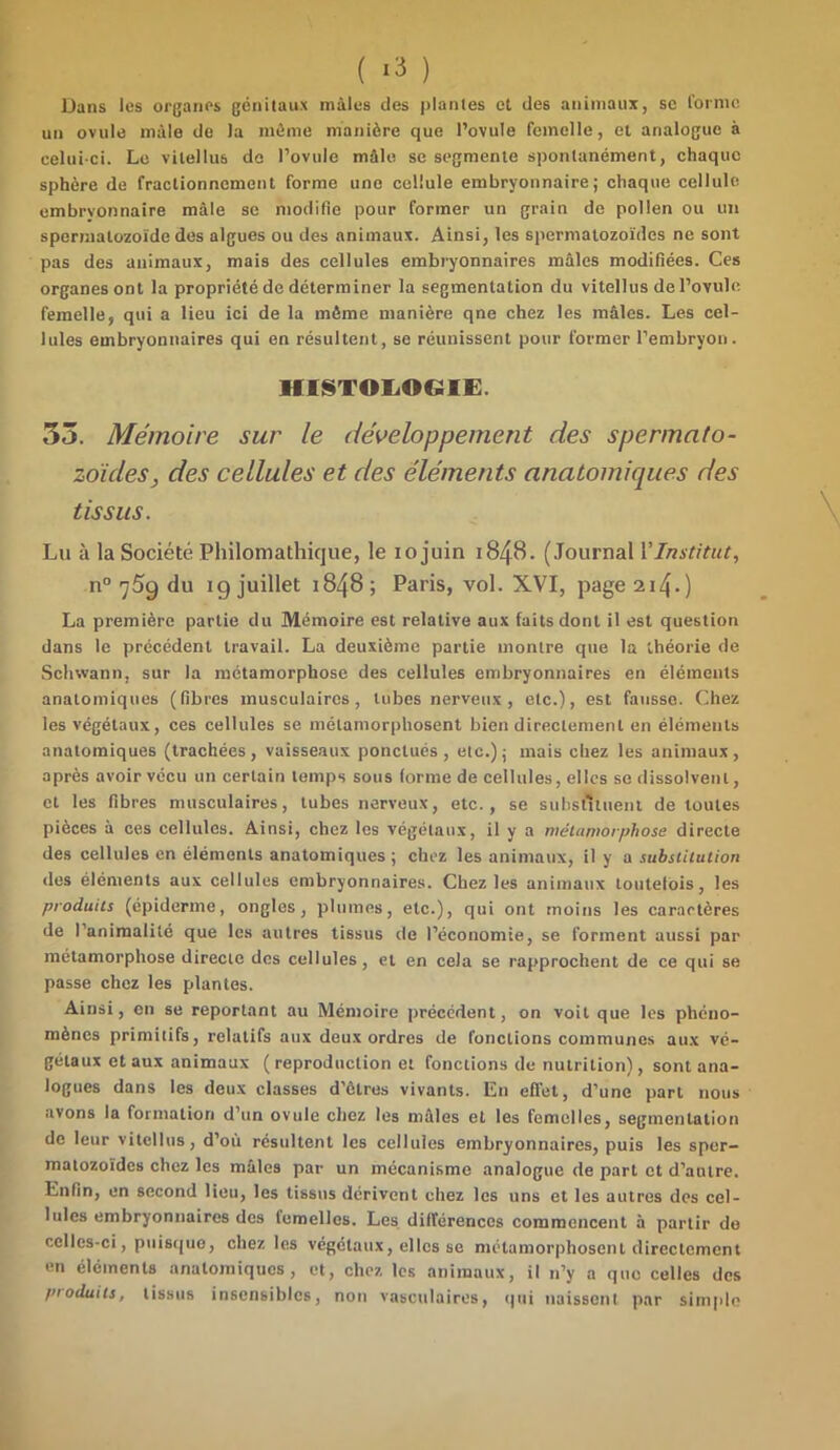 Dans les organes génitaux mâles des plantes et des animaux, se forme un ovule mâle de la môme manière que l’ovule femelle, et analogue à celui-ci. Le vilellus de l’ovule mâle se segmente spontanément, chaque sphère de fractionnement forme une cellule embryonnaire; chaque cellule embrvonnaire mâle se modifie pour former un grain de pollen ou un spermatozoïde des algues ou des animaux. Ainsi, les spermatozoïdes ne sont pas des animaux, mais des cellules embryonnaires mâles modifiées. Ces organes ont la propriété de déterminer la segmentation du vitellus de l’ovule femelle, qui a lieu ici de la même manière qne chez les mâles. Les cel- lules embryonnaires qui en résultent, se réunissent pour former l’embryon. HISTOLOGIE. 55. Mémoire sur le développement des spermato- zoïdes, des cellules et des éléments anatomiques des tissus. Lu à la Société Philomathique, le xo juin 1848- (Journal l’Institut, n° ^5g du ig juillet 1848; Paris, vol. XVI, page 214.) La première partie du Mémoire est relative aux faits dont il est question dans le précédent travail. La deuxième partie montre que la théorie de Schwann, sur la métamorphose des cellules embryonnaires en éléments anatomiques (fibres musculaires, tubes nerveux, etc.), est fausse. Chez les végétaux, ces cellules se métamorphosent bien directement en éléments anatomiques (trachées, vaisseaux ponctués, etc.); mais chez les animaux, après avoir vécu un certain temps sous (orme de cellules, elles se dissolvent, et les fibres musculaires, tubes nerveux, etc., se substituent de toutes pièces à ces cellules. Ainsi, chez les végétaux, il y a métamorphose directe des cellules en éléments anatomiques ; chez les animaux, il y a substitution des éléments aux cellules embryonnaires. Chez les animaux toutefois, les produits (épiderme, ongles, plumes, etc.), qui ont moins les caractères de l'animalité que les autres tissus de l’économie, se forment aussi par métamorphose directe des cellules, et en cela se rapprochent de ce qui se passe chez les plantes. Ainsi, en se reportant au Mémoire précédent, on voit que les phéno- mènes primitifs, relatifs aux deux ordres de fonctions communes aux vé- gétaux et aux animaux (reproduction et fonctions de nutrition), sont ana- logues dans les deux classes d’ôtres vivants. En effet, d’une part nous avons la formation d’un ovule chez les mâles et les femelles, segmentation de leur vitellus, d’où résultent les cellules embryonnaires, puis les sper- matozoïdes chez les mâles par un mécanisme analogue de part et d’autre. Enfin, en second lieu, les tissus dérivent chez les uns et les autres des cel- lules embryonnaires des femelles. Les différences commencent à partir do celles-ci, puisque, chez les végétaux, elles se métamorphosent directement en éléments anatomiques, et, chez les animaux, il n’y a que celles des produits, tissus insensibles, non vasculaires, (pii naissent par simple