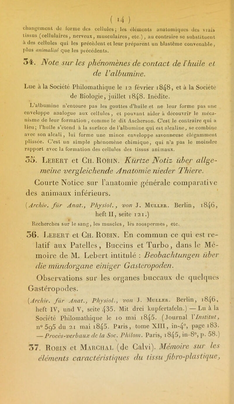 ( *4 ) changement de forme des cellidesj les éléments anatomiques des vrai» tissus (cellulaires, nerveux, musculaires, etc.), au contraire se substituent a des cellules qui les précèdent et leur préparent un blastème convenable, plus animalisé que les piécédents. 54-, Note sur les phénomènes de contact de l'huile et de Valbumine. Lue à la Société Philomathique le 12 février 1848, et à la Société de Biologie, juillet 1848. Inédite. L’albumine n’entoure pas les gouttes d’huile et ne leur forme pas une enveloppe analogue aux cellules, et pouvant aidera découvrir le méca- nisme de leur formation , comme le dit Ascherson. C’est le contraire qui a lieu; l’huile s’étend à la surface de l’albumine qui est alcaline, se combine avec son alcali, lui forme une mince enveloppe savonneuse élégamment plissée. C’est un simple phénomène chimique, qui n’a pas le moindre rapport avec la formation des cellules des tissus animaux. 55. Lebert et Ch. Robin. Kiirtze Notiz über allge- meine vergleichende Anatomie nieder Thiere. Courte Notice sur l’anatomie générale comparative des animaux inférieurs. [Archiv. fur Anat., Physiol., von J. Muller. Berlin, 1846, heft II, seite 121.) Recherches sur le sang, les muscles, les zoospermes , etc. 56. Lebert et Ch. Robin. En commun ce qui est re- latif aux Patelles, Buccins et Turbo, dans le Mé- moire de M. Lebert intitulé : Beobachtungen über die mündorgane einiger Gasleropoden. Observations sur les organes buccaux de quelques Gastéropodes. [Archiv. fiir Anat., Physiol., von J. Muller. Berlin, 1846, heft IV, und V, seite 435. Mit drei kupfertafeln.) — Lu à la Société Philomathique le 10 mai i845. (Journal Y Institut, n° 5q5 du 21 mai 1845- Puis, tome XIII, in-4°, page 183. — Procès-verbaux clc la Soc. Philom. Paris, i845, in-8°, p. 58.) 57. Robin et Marchai, (de Calvi). Mémoire sur les éléments caractéristiques du tissu fib ro-plas tique,