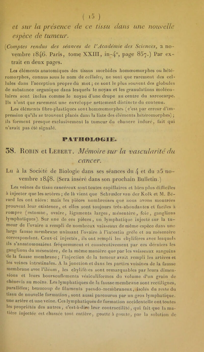 et sur la présence de ce tissu dans une nouvelle espèce de tumeur. (Comptes rendus des séances de VAcadémie des Sciences, 2 no- vembre 1846. Paris, tome XXIII, in-4°, page 857.) Par ex- trait en deux pages. Les éléments anatomiques des tissus morbides liomœomorphes ou hété- romorpbes, connus sous le nom de cellules, ne sont que rarement des cel- lules dans l’acception propre du mot ; ce sont le plus souvent des globules de substance organique dans lesquels le noyau et les granulations molécu- laires sont inclus comme le noyau d’une drupe au centre du sarcoearpe. Ils n’ont que rarement une enveloppe nettement distincte du contenu. Les éléments fibro-plastiqucs sont homœomotphes (c’est par erreur d’im- pression qu’ils se trouvent placés dans la liste des éléments hétéromorphes) ; ils forment presque exclusivement la tumeur du chancre induré, fait qui n’avait pas été signalé. PATHOLOGIE* 58. Robin et Lebert. Mémoire sur la vascularité du cancer. Lu à la Société de Biologie dans ses séances du 4 et du 25 no- vembre 1848. (Sera inséré dans son prochain Bulletin.) Les veines du tissu cancéreux sont toutes capillaires et bien plus difficiles à injecter que les artères ; de là vient que Schrœder van der Kolk et M. Bé- rard les ont niées: mais les pièces nombreuses que nous avons montrées prouvent leur existence, et elles sont toujours très-abondantes et faciles à rompre (estomac, ovaire, ligaments larges, mésentère, foie, ganglions lymphatiques). Sur une de ces pièces, un lymphatique injecté sur la tu- meur de l’ovaire a rempli de nombreux vaisseaux de môme espèce dans une large fausse membrane unissant l’ovaire à l’intestin grêle et au mésentère correspondant. Ceux-ci injectés, ils ont rempli les chylifères avec lesquels ils s'anastomosaient fréquemment et consécutivement par ces derniers les ganglions du mésentère, de la môme manière que par les vaisseaux sanguins delà fausse membrane; l’injection delà tumeur avait rempli les artères et les veines intestinales. A la jonction et dans les parties voisines de la fausse membrane avec l’iléum , les chylifèies sont remarquables par leurs dimen- sions et leurs boursouflements vésiculiformes du volume d’un grain de chènevis au moins. Les lymphatiques de la fausse membrane sont rectilignes, parallèles; beaucoup de filaments pseudo-membraneux, isolés du reste du tissu de nouvelle formation , sont aussi parcourus par un gros lymphatique, une artère et une veine. Ces lymphatiques de formation accidentelle ont toutes les propriétés des autres, c’est-à-dire leur contractilité, qui fait que la ma- tière injectée est chassée tout entière, goutte à goutte, par lu solution de