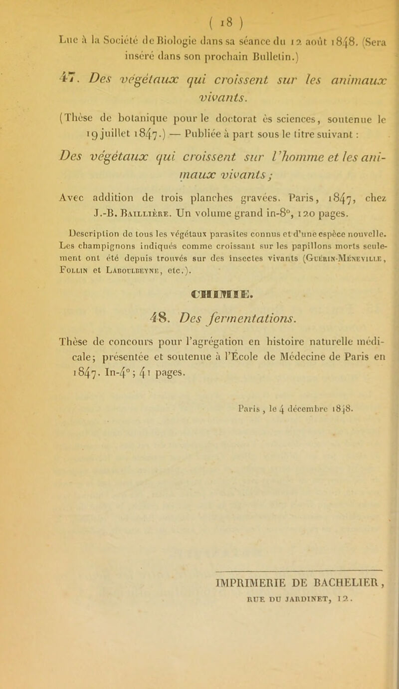 Lue la Société de Biologie dans sa séance du 12 août 1848. (Sera inséré dans son prochain Bulletin.) <7. Des végétaux qui croissent sur les animaux vivants. (Thèse de botanique pour le doctorat ès sciences, soutenue le 19 juillet 1847.) — Publiée à part sous le titre suivant : Des végétaux qui croissent sur l ’homme et les ani- maux vivants ; Avec addition de trois planches gravées. Paris, 1847, c^ez J.-B. Baillière. Un volume grand in-8°, 120 pages. Description de tous les végétaux parasites connus et d’une espèce nouvelle. Les champignons indiques comme croissant sur les papillons morts seule- ment ont été depuis trouvés sur des insectes vivants (Gcêrin-Méneville, Follin et LARori.nF.vNi;, etc.). CHIMIE. 48. Des fermentations. Thèse de concours pour l’agrégation en histoire naturelle médi- cale; présentée et soutenue à l’Ecole de Médecine de Paris en 1847- In-40 i 4t pages. Paris , le 4 décembre 18^8. IMPRIMERIE DE BACHELIER, RUE DU JARDINET, 12.