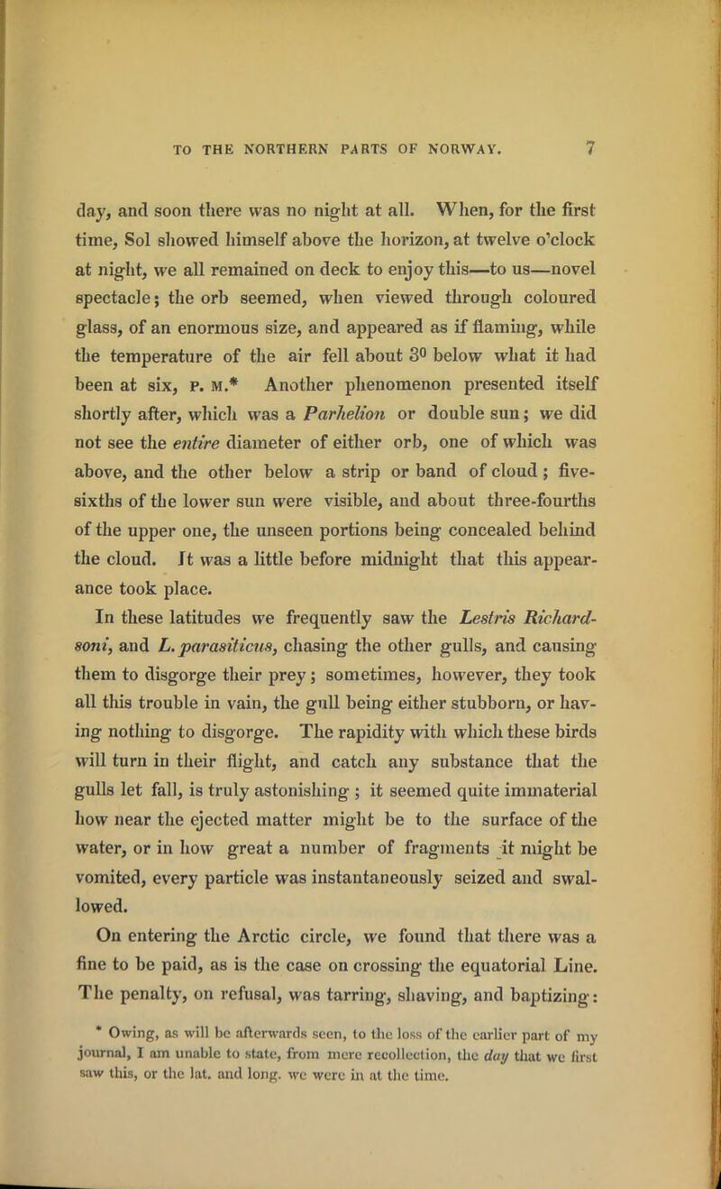 day, and soon there was no night at all. When, for the first time, Sol showed himself above the horizon, at twelve o’clock at night, we all remained on deck to enjoy this—to us—novel spectacle; the orb seemed, when viewed through coloured glass, of an enormous size, and appeared as if flaming, while the temperature of the air fell about 3° below what it had been at six, p. m.* Another phenomenon presented itself shortly after, which was a Parhelion or double sun; we did not see the entire diameter of either orb, one of which was above, and the other below a strip or band of cloud ; five- sixths of the lower sun were visible, and about three-fourths of the upper one, the unseen portions being concealed behind the cloud. Jt was a little before midnight that this appear- ance took place. In these latitudes we frequently saw the Lestris Richard- 8oni, and L. parasiticus, chasing the other gulls, and causing them to disgorge their prey; sometimes, however, they took all this trouble in vain, the gull being either stubborn, or hav- ing nothing to disgorge. The rapidity with which these birds will turn in their flight, and catch any substance that the gulls let fall, is truly astonishing ; it seemed quite immaterial how near the ejected matter might be to the surface of the water, or in how great a number of fragments it might be vomited, every particle was instantaneously seized and swal- lowed. On entering the Arctic circle, we found that there was a fine to be paid, as is the case on crossing the equatorial Line. The penalty, on refusal, wras tarring, shaving, and baptizing: * Owing, as will be afterwards seen, to the loss of the earlier part of my journal, I am unable to state, from mere recollection, the day that we lirst saw this, or the lat. and long, wc were in at the time.