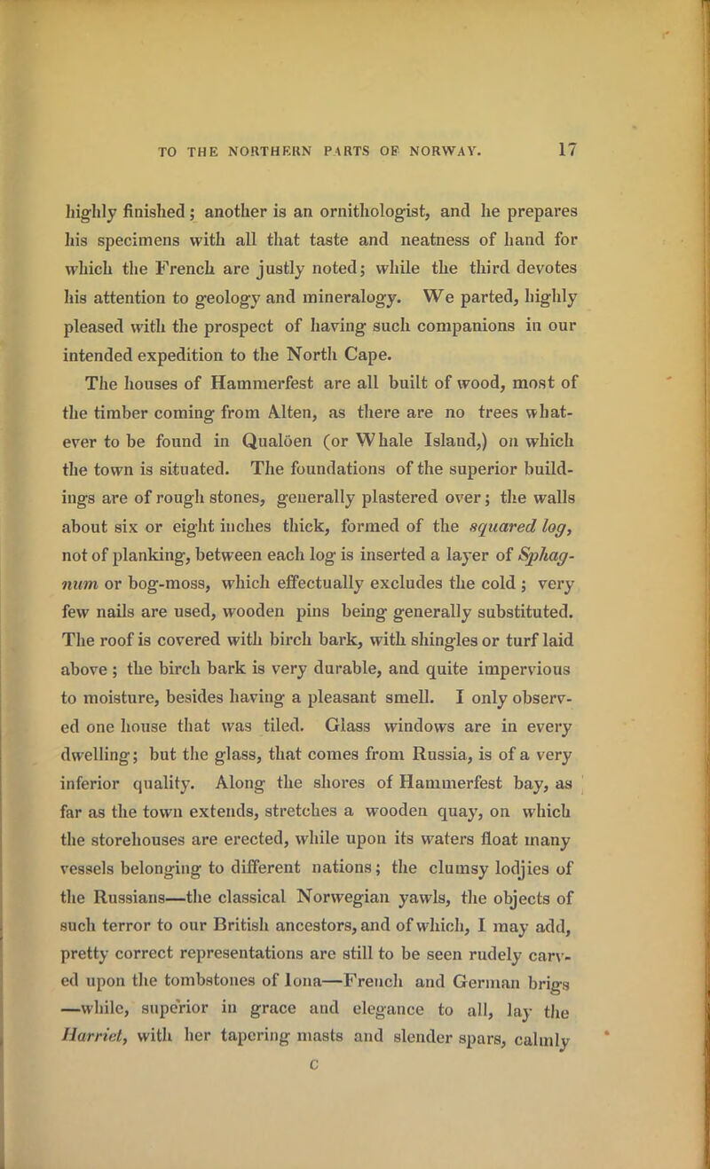 highly finished; another is an ornithologist, and he prepares his specimens with all that taste and neatness of hand for which the French are justly noted; while the third devotes his attention to geology and mineralogy. We parted, highly pleased with the prospect of having such companions in our intended expedition to the North Cape. The houses of Hammerfest are all built of wood, most of the timber coming from Alten, as there are no trees what- ever to be found in Qualoen (or Whale Island,) on which the town is situated. The foundations of the superior build- ings are of rough stones, generally plastered over; the walls about six or eight inches thick, formed of the squared log, not of planking, between each log is inserted a laj'er of Sphag- num or bog-moss, which effectually excludes the cold ; very few nails are used, wooden pins being generally substituted. The roof is covered with birch bark, with shingles or turf laid above ; the birch bark is very durable, and quite impervious to moisture, besides having a pleasant smell. I only observ- ed one house that was tiled. Glass windows are in every dwelling; but the glass, that comes from Russia, is of a very inferior quality. Along the shores of Hammerfest bay, as far as the town extends, stretches a wooden quay, on which the storehouses are erected, while upon its waters float many vessels belonging to different nations; the clumsy lodjies of the Russians—the classical Norwegian yawls, the objects of such terror to our British ancestors, and of which, I may add, pretty correct representations are still to be seen rudely carv- ed upon the tombstones of Iona—French and German brigs —while, superior in grace and elegance to all, lay the Harriet, with her tapering masts and slender spars, calmly c