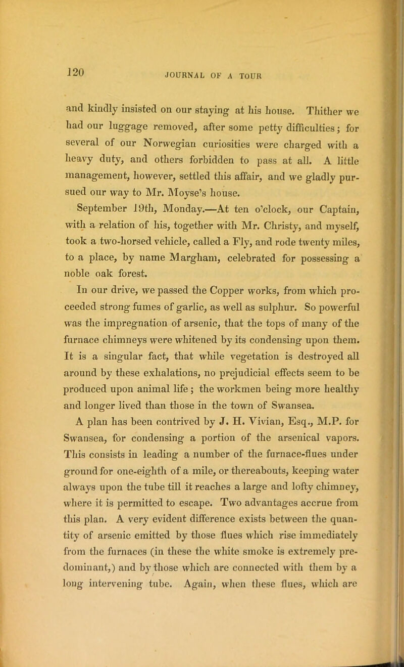 and kindly insisted on our staying at his house. Thither we had our luggage removed, after some petty difficulties; for several of our Norwegian curiosities were charged with a heavy duty, and others forbidden to pass at all. A little management, however, settled this affair, and we gladly pur- sued our way to Mr. Moyse’s house. September 19th, Monday.—At ten o’clock, our Captain, with a relation of his, together with Mr. Christy, and myself, took a two-horsed vehicle, called a Fly, and rode twenty miles, to a place, by name Margham, celebrated for possessing a noble oak forest. In our drive, we passed the Copper works, from which pro- ceeded strong fumes of garlic, as well as sulphur. So powerful was the impregnation of arsenic, that the tops of many of the furnace chimneys were whitened by its condensing upon them. It is a singular fact, that while vegetation is destroyed all around by these exhalations, no prejudicial effects seem to be produced upon animal life ; the workmen being more healthy and longer lived than those in the town of Swansea. A plan has been contrived by J. II. Vivian, Esq., M.P. for Swansea, for condensing a portion of the arsenical vapors. This consists in leading a number of the furnace-flues under ground for one-eighth of a mile, or thereabouts, keeping w-ater always upon the tube till it reaches a large and lofty chimney, where it is permitted to escape. Two advantages accrue from this plan. A very evident difference exists between the quan- tity of arsenic emitted by those flues which rise immediately from the furnaces (in these the white smoke is extremely pre- dominant,) and by those which are connected with them by a long intervening tube. Again, when these flues, which are