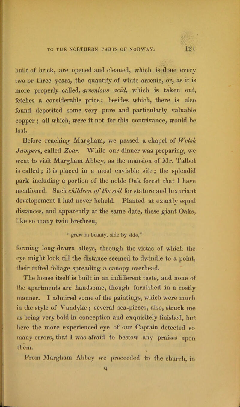 built of brick, are opened and cleaned, which is done every two or three years, the quantity of white arsenic, or, as it is more properly called, arsenious acid, which is taken out, fetches a considerable price; besides which, there is also found deposited some very pure and particularly valuable copper ; all which, were it not for this contrivance, would be lost. Before reaching Margham, we passed a chapel of Welsh Jumpers, called Zoar. While our dinner was preparing, we went to visit Margham Abbey, as the mansion of Mr. Talbot is called ; it is placed in a most enviable site; the splendid park including a portion of the noble Oak forest that 1 have mentioned. Such children of the soil for stature and luxuriant developement I had never beheld. Planted at exactly equal distances, and apparently at the same date, these giant Oaks, like so many twin brethren, “ grew in beauty, side by side,” forming long-drawn alleys, through the vistas of which the eye might look till the distance seemed to dwindle to a point, their tufted foliage spreading a canopy overhead. The house itself is built in an indifferent taste, and none of the apartments are handsome, though furnished in a costly manner. I admired some of the paintings, which were much in the style of Vandyke ; several sea-pieces, also, struck me as being very bold in conception and exquisitely finished, but here the more experienced eye of our Captain detected so many errors, that 1 was afraid to bestow any praises upon them. \ From Margham Abbey we proceeded to the church, in 9