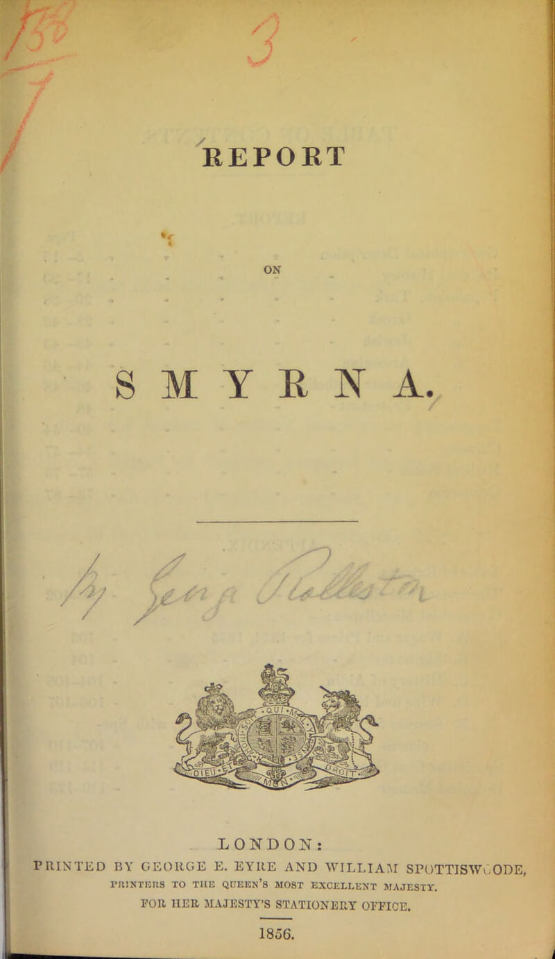 — REPORT 4 T ON SMYRNA. LONDON: PRINTED BY GEORGE E. EYRE AND WILLIAM SrOTTISWY.ODE, PRINTERS TO THE QUEEN’S MOST EXCELLENT MAJESTY. FOR HER MAJESTY’S STATIONERY OFFICE. 1856.