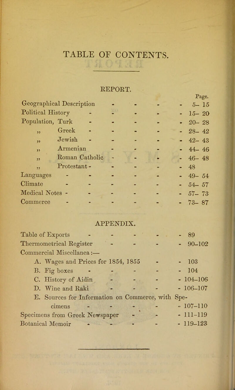 TABLE OF CONTENTS REPORT. Geographical Description Political History- Population, Turk „ Greek „ Jewish „ Armenian „ Roman Catholic „ Protestant - Languages Climate Medical Notes - Commerce APPENDIX. Table of Exports .... Thermometrical Register - Commercial Miscellanea:— A. Wages and Prices for 1854, 1855 B. Fig boxes - C. History of Aidin - D. Wine and Raki - - - E. Sources for Information on Commerce, with cimens - Specimens from Greek Newspaper Botanical Memoir - - - - Page. - 5- 15 - 15- 20 - 20- 28 - 28- 42 - 42- 43 - 44- 46 - 46- 48 - 48 - 49- 54 - 54- 57 - 57- 73 - 73- 87 - 89 - 90-102 - 103 - 104 - 104-106 - 106-107 Spe- - 107-110 - 111-119 - 119-123