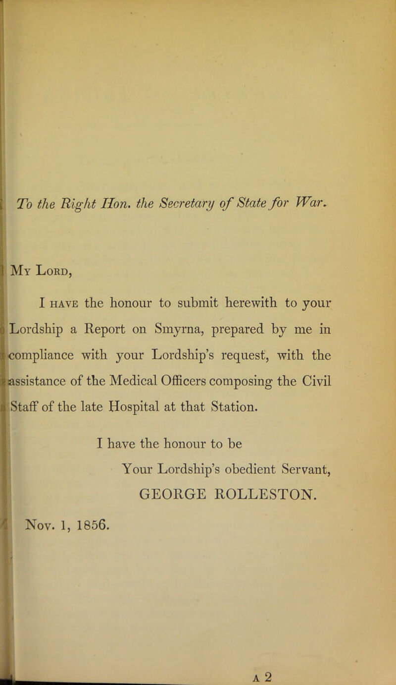 To the Right Hon. the Secretary of State for War. My Lord, I have the honour to submit herewith to your Lordship a Report on Smyrna, prepared by me in compliance with your Lordship’s request, with the assistance of the Medical Officers composing the Civil Staff of the late Hospital at that Station. I have the honour to be Your Lordship’s obedient Servant, GEORGE ROLLESTON. Nov. 1, 1856.