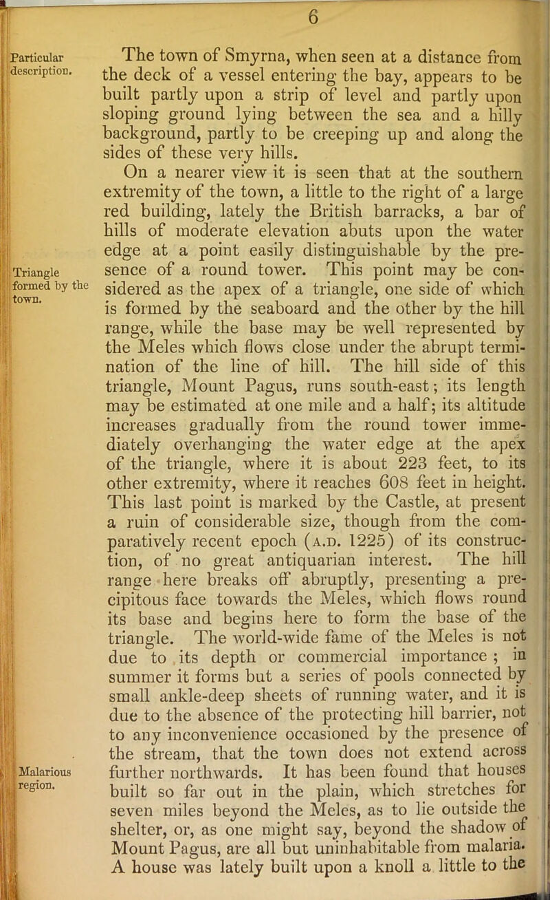 I 6 Particular description. Triangle formed by the town. The town of Smyrna, when seen at a distance from the deck of a vessel entering the bay, appears to be built partly upon a strip of level and partly upon sloping ground lying between the sea and a hilly background, partly to be creeping up and along the sides of these very hills. On a nearer view it is seen that at the southern extremity of the town, a little to the right of a large red building, lately the British barracks, a bar of hills of moderate elevation abuts upon the water edge at a point easily distinguishable by the pre- sence of a round tower. This point may be con- sidered as the apex of a triangle, one side of which is formed by the seaboard and the other by the hill range, while the base may be well represented by the Meles which flows close under the abrupt termi- nation of the line of hill. The hill side of this triangle, Mount Pagus, runs south-east; its length may be estimated at one mile and a half; its altitude increases gradually from the round tower imme- diately overhanging the water edge at the apex of the triangle, where it is about 223 feet, to its other extremity, where it reaches 608 feet in height. This last point is marked by the Castle, at present a ruin of considerable size, though from the com- paratively recent epoch (a.d. 1225) of its construc- tion, of no great antiquarian interest. The hill range here breaks off abruptly, presenting a pre- cipitous face towards the Meles, which flows round its base and begins here to form the base of the triangle. The world-wide fame of the Meles is not due to its depth or commercial importance ; in summer it forms but a series of pools connected by small ankle-deep sheets of running water, and it is due to the absence of the protecting hill barrier, not to any inconvenience occasioned by the presence of the stream, that the town does not extend across further northwards. It has been found that houses built so far out in the plain, which stretches for seven miles beyond the Meles, as to lie outside the shelter, or, as one might say, beyond the shadow of Mount Pagus, are all but uninhabitable from malaria. A house was lately built upon a knoll a little to the