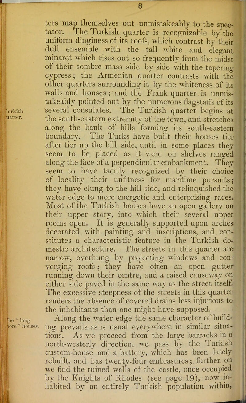 ters map themselves out unmistakeably to the spec- tator. The Turkish quarter is recognizable by the uniform dinginess of its roofs, which contrast by their dull ensemble with the tall white and elegant minaret which rises out so frequently from the midst of their sombre mass side by side with the tapering- cypress ; the Armenian quarter contrasts with the other quarters surrounding it by the whiteness of its walls and houses; and the Frank quarter is unmis- takeably pointed out by the numerous flagstaff's of its several consulates. The Turkish quarter begins at the south-eastern extremity of the town, and stretches along the bank of hills forming its south-eastern boundary. The Turks have built their houses tier after tier up the hill side, until in some places they seem to be placed as it were on shelves ranged along the face of a perpendicular embankment. They seem to have tacitly recognized by their choice of locality their unfitness for maritime pursuits; they have clung to the hill side, and relinquished the water edge to more energetic and enterprising races. Most of the Turkish houses have an open gallery on their upper story, into which their several upper rooms open. It is generally supported upon arches decorated with painting and inscriptions, and con- stitutes a characteristic feature in the Turkish do- mestic architecture. The streets in this quarter are narrow, overhung by projecting windows and con- verging roofs ; they have often an open gutter running down their centre, and a raised causeway on either side paved in the same way as the street itself. The excessive steepness of the streets in this quarter renders the absence of covered drains less injurious to the inhabitants than one might have supposed. Along the water edge the same character of build- ing prevails as is usual everywhere in similar situa- tions. As we proceed from the large barracks in a north-westerly direction, we pass by the Turkish custom-house and a battery, which has been lately rebuilt, and has twenty-four embrasures; further on we find the ruined walls of the castle, once occupied by the Knights of Rhodes (see page 19), now in- habited by an entirely Turkish population within,