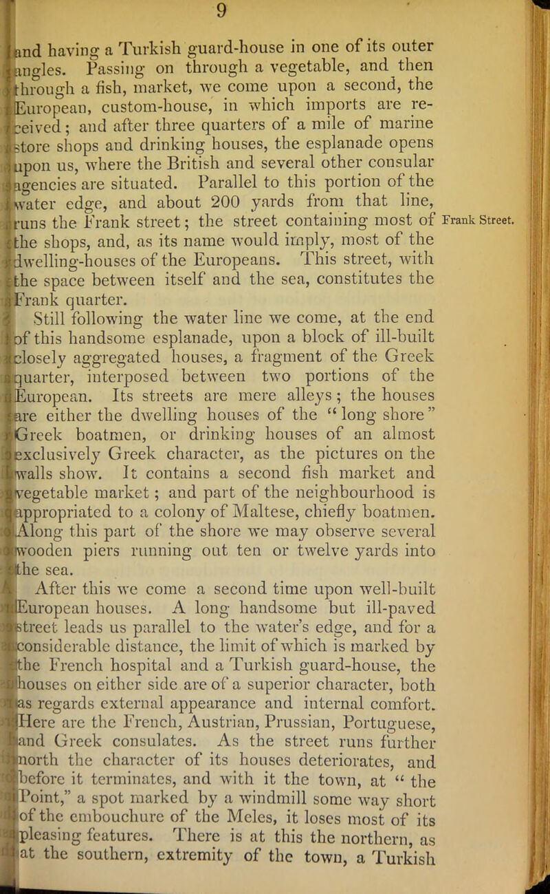 and having a Turkish guard-house in one of its outer tingles. Passing on through a vegetable, and then through a fish, market, we come upon a second, the European, custom-house, in which imports are re- ceived ; and after three quarters of a mile of marine : store shops and drinking houses, the esplanade opens 'j upon us, where the British and several other consular : agencies are situated. Parallel to this portion of the . water edge, and about 200 yards from that line, runs the Frank street; the street containing most of £the shops, and, as its name would imply, most of the ilwelling-houses of the Europeans. This street, with cthe space between itself and the sea, constitutes the :F rank quarter. Still following the water line we come, at the end Jbf this handsome esplanade, upon a block of ill-built Iclosely aggregated houses, a fragment of the Greek 4 quarter, interposed between two portions of the !European. Its streets are mere alleys; the houses are either the dwelling houses of the “ long shore ” Greek boatmen, or drinking houses of an almost j exclusively Greek character, as the pictures on the i walls show. It contains a second fish market and >j vegetable market; and part of the neighbourhood is ii appropriated to a colony of Maltese, chiefly boatmen. :i LAlong this part of the shore we may observe several {pwooden piers running out ten or twelve yards into I &he sea. After this we come a second time upon well-built •(European houses. A long handsome but ill-paved Etreet leads us parallel to the water’s edge, and for a onsiderable distance, the limit of which is marked by fethe French hospital and a Turkish guard-house, the ■houses on either side are of a superior character, both lias regards external appearance and internal comfort. IjjHere are the French, Austrian, Prussian, Portuguese, wand Greek consulates. As the street runs further iinorth the character of its houses deteriorates, and ■before it terminates, and with it the town, at “ the Point,” a spot marked by a windmill some way short of the embouchure of the Meles, it loses most of its pleasing features. There is at this the northern, as at the southern, extremity of the town, a Turkish