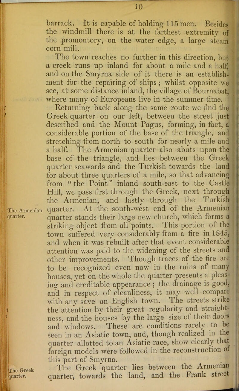 H The Armenian •,.-quarter. The Greek juarter. barrack. It is capable of holding 115inen. Besides the windmill there is at the farthest extremity of the promontory, on the water edge, a large steam corn mill. The town reaches no further in this direction, but a creek runs up inland for about a mile and a half, and on the Smyrna side of it there is an establish- ment for the repairing of ships; whilst opposite we see, at some distance inland, the village of Bournabat, where many of Europeans live in the summer time. Returning back along the same route we find the Greek quarter on our left, between the street just described and the Mount Pagus, forming, in fact, a considerable portion of the base of the triangle, and stretching from north to south for nearly a mile and a half. The Armenian quarter also abuts upon the base of the triangle, and lies between the Greek quarter seawards and the Turkish towards the land for about three quarters of a mile, so that advancing from “ the Point ” inland south-east to the Castle Hill, we pass first through the Greek, next through the Armenian, and lastly through the Turkish quarter. At the south-west end of the Armenian quarter stands their large new church, which forms a striking object from all points. This portion of the town suffered very considerably from a fire in 1845, and when it was rebuilt after that event considerable attention was paid to the widening of the streets and other improvements. Though traces of the fire are to be recognized even now in the ruins of many houses, yet on the whole the quarter presents a pleas- ing and creditable appearance ; the drainage is good, and in respect of cleanliness, it may well compare with any save an English town. 1 he streets strike the attention by their great regularity and straight- ness, and the houses by the large size of their doors and windows. These are conditions rarely to be seen in an Asiatic town, and, though realized in the quarter allotted to an Asiatic race, show clearly that foreign models were followed in the reconstruction of this part of Smyrna. The Greek quarter lies between the Armenian quarter, towards the land, and the Frank street