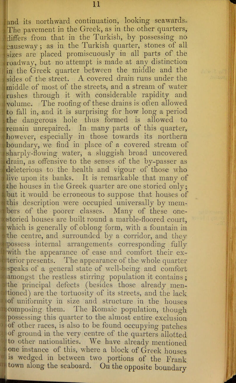 I and its northward continuation, looking seawards. The pavement in the Greek, as in the other quarters, differs from that in the Turkish, by possessing no fcauseway ; as in the Turkish quarter, stones of all sizes are placed promiscuously in all parts of the oadway, but no attempt is made at any distinction in the Greek quarter between the middle and the sides of the street. A covered drain runs under the middle of most of the streets, and a stream of water rushes through it with considerable rapidity and volume. The roofing of these drains is often allowed to fall in, and it is surprising for how long a period the dangerous hole thus formed is allowed to remain unrepaired. In many parts of this quarter, however, especially in those towards its northern boundary, we find in place of a covered stream of sharply-flowing water, a sluggish broad uncovered drain, as offensive to the senses of the by-passer as deleterious to the health and vigour of those 'who live upon its banks. It is remarkable that many of the houses in the Greek quarter are one storied only; but it would be erroneous to suppose that houses of this description were occupied universally by raem- tlbers of the poorer classes. Many of these one- sstoried houses are built round a marble-floored court, 'which is generally of oblong form, with a fountain in the centre, and surrounded by a corridor, and they ^possess internal arrangements corresponding fully [with the appearance of ease and comfort their ex- Iterior presents. The appearance of the whole quarter ispeaks of a general state of well-being and comfort jamongst the restless stirring population it contains; ithe principal defects (besides those already men- tioned) are the tortuosity of its streets, and the lack lof uniformity in size and structure in the houses icomposing them. The Romaic population, though Jipossessing this quarter to the almost entire exclusion iof other races, is also to be found occupying patches | of ground in the very centre of the quarters allotted }to other nationalities. We have already mentioned one instance of this, where a block of Greek houses is wedged in between two portions of the Frank town along the seaboard. On the opposite boundary