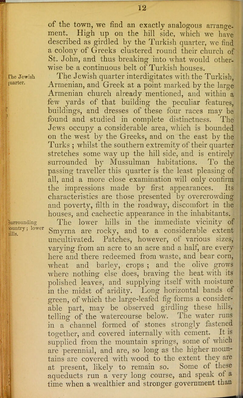 of the town, we find an exactly analogous arrange- ment. High up oil the hill side, which we have described as girdled by the Turkish quarter, we find a colony of Greeks clustered round their church of St. John, and thus breaking into what would other- wise be a continuous belt of Turkish houses. The Jewish quarter interdigitates with the Turkish, Armenian, and Greek at a point marked by the large Armenian church already mentioned, and within a few yards of that building the peculiar features, buildings, and dresses of these four races may be found and studied in complete distinctness. The Jews occupy a considerable area, which is bounded on the west by the Greeks, and on the east by the Turks ; whilst the southern extremity of their quarter stretches some way up the hill side, and is entirely surrounded by Mussulman habitations. To the passing traveller this quarter is the least pleasing of all, and a more close examination will only confirm the impressions made by first appearances. Its characteristics are those presented by overcrowding and poverty, filth in the roadway, discomfort in the houses, and cachectic appearance in the inhabitants. The lower hills in the immediate vicinity of Smyrna are rocky, and to a considerable extent uncultivated. Patches, however, of various sizes, varying from an acre to an acre and a half, are every here and there redeemed from wTaste, and bear corn, wheat and barley, crops ; and the olive grows where nothing else does, braving the heat with its polished leaves, and supplying itself with moisture in the midst of aridity. Long horizontal bands of green, of which the large-leafed fig forms a consider- able part, may be observed girdling these hills, telling of the watercourse below. The water runs in a channel formed of stones strongly fastened together, and covered internally with cement. It is supplied from the mountain springs, some of which are perennial, and are, so long as the higher moun- tains are covered with vrood to the extent they are at present, likely to remain so. Some of these aqueducts run a very long course, and speak of a time when a wealthier and stronger government than