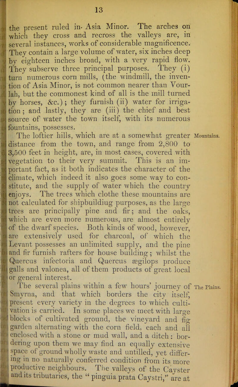 the present ruled in- Asia Minor. The arches on which they cross and recross the valleys are, in several instances, works of considerable magnificence. Thev contain a large volume of water, six inches deep by eighteen inches broad, with a very rapid flow. They subserve three principal purposes. They (i) turn numerous corn mills, (the windmill, the inven- tion of Asia Minor, is not common nearer than Vour- lah, but the commonest kind of all is the mill turned by horses, &c.); they furnish (ii) water for irriga- tion; and lastly, they are (iii) the chief and best source of water the town itself, with its numerous fountains, possesses. The loftier hills, which are at a somewhat greater distance from the town, and range from 2,800 to 3,500 feet in height, are, in most cases, covered with vegetation to their very summit. This is an im- portant fact, as it both indicates the character of the climate, which indeed it also goes some way to con- stitute, and the supply of water which the country enjoys. The trees which clothe these mountains are not calculated for shipbuildiug purposes, as the large trees are principally pine and fir; and the oaks, which are even more numerous, are almost entirely of the dwarf species. Both kinds of wood, however, are extensively used for charcoal, of which the Levant possesses an unlimited supply, and the pine and fir furnish rafters for house building; whilst the Quercus infectoria and Quercus aegilops produce galls and valonea, all of them products of great local or general interest. The several plains within a few hours’ journey of Smyrna, and that which borders the city itself, present every variety in the degrees to which culti- vation is carried. In some places we meet with large blocks of cultivated ground, the vineyard and fig garden alternating with the corn field, each and all enclosed with a stone or mud wall, and a ditch : bor- dering upon them we may find an equally extensive space of ground wholly waste and untilled, yet differ- j ing in no naturally conferred condition from its more productive neighbours. The valleys of the Cayster and its tributaries, the “ pinguia prata Caystri,” are at Mountains. The Plains.