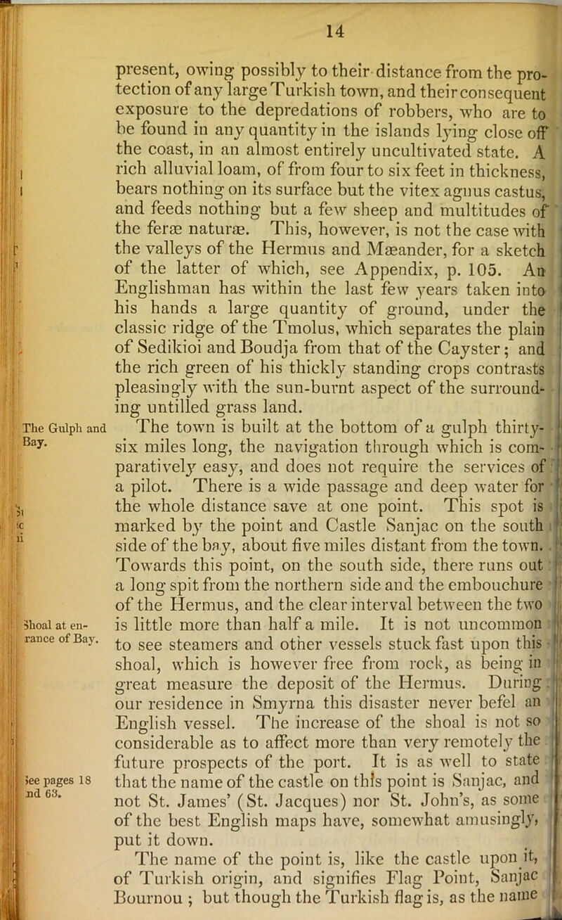 l i r 1’ The Gulph and Bay. 51 !C ii shoal at en- rance of Bay. See pages 18 aid 63. present, owing possibly to their distance from the pro- tection of any large Turkish town, and their consequent exposure to the depredations of robbers, who are to be found in any quantity in the islands lying close off the coast, in an almost entirely uncultivated state. A rich alluvial loam, of from four to six feet in thickness, bears nothing on its surface but the vitex agnus castus, and feeds nothing but a few sheep and multitudes of the ferm naturae. This, however, is not the case with the valleys of the Hermus and Maeander, for a sketch of the latter of which, see Appendix, p. 105. An Englishman has within the last few years taken into his hands a large quantity of ground, under the classic ridge of the Tmolus, which separates the plain of Sedikioi and Boudja from that of the Cayster; and the rich green of his thickly standing crops contrasts pleasingly with the sun-burnt aspect of the surround- ing untilled grass land. The town is built at the bottom of a gulph thirty- six miles long, the navigation through which is com- parative^ easy, and does not require the services of a pilot. There is a wide passage and deep water for the whole distance save at one point. This spot is marked by the point and Castle Sanjac on the south side of the bay, about five miles distant from the town. Towards this point, on the south side, there runs out a long spit from the northern side and the embouchure of the Hermus, and the clear interval between the two is little more than half a mile. It is not uncommon to see steamers and other vessels stuck fast upon this shoal, which is however free from rock, as being in great measure the deposit of the Hermus. During our residence in Smyrna this disaster never befel an English vessel. The increase of the shoal is not so considerable as to affect more than very remotely the future prospects of the port. It is as well to state that the name of the castle on this point is Sanjac, and not St. James’ (St. Jacques) nor St. John’s, as some | of the best English maps have, somewhat amusingly, j put it down. The name of the point is, like the castle upon it, of Turkish origin, and signifies Flag Point, Sanjac Bournou ; but though the Turkish flag is, as the name /