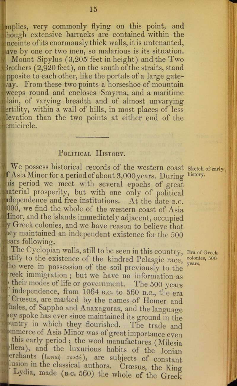 plies, very commonly flying on this point, and ou^h extensive barracks are contained within the nceinte of its enormously thick walls, it is untenanted, ve by one or two men, so malarious is its situation. Mount Sipylus (3,205 feet in height) and the Two rothers (2,920 feet), on the south of the straits, stand pposite to each other, like the portals of a large gate- ay. From these two points a horseshoe of mountain eeps round and encloses Smyrna, and a maritime lain, of varying breadth and of almost unvarying rtility, within a wall of hills, in most places of less evation than the two points at either end of the micircle. Political History. We possess historical records of the western coast sketch of early , Asia Minor for a period of about 3,OOOyears. During histor7- is period we meet with several epochs of great aterial prosperity, but with one only of political dependence and free institutions. At the date b.c. 00, we find the whole of the western coast of Asia inor, and the islands immediately adjacent, occupied Greek colonies, and we have reason to believe that ey maintained an independent existence for the 500 ars following. The Cyclopian walls, still to be seen in this country, Era of Greek, stify to the existence of the kindred Pclasgic race, colonies>500 o were in possession of the soil previously to the >Ld'S’ reek immigration ; but we have no information as their modes of life or government. The 500 years independence, from 1064 b.c. to 560 b.c., the era Croesus, are marked by the names of Homer and hales, of Sappho and Anaxagoras, and the language ey spoke has ever since maintained its ground in the untry in which they flourished. The trade and tnmerce of Asia Minor was of great importance even this early period ; the wool manufactures (Milesia Hera), and the luxurious habits of the Ionian erchants (l«wx$ r;/>«$$), are subjects of constant jus1 on m the classical authors. Croesus, the Kino- Cydia, made (b.c. 560) the whole of the Greek