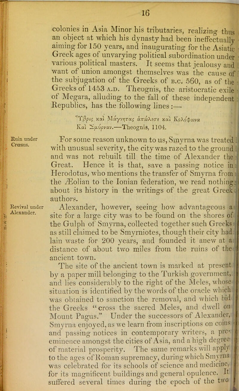 — ill - Ruin under , Croesus. • jv Revival under Alexander. II, r r -, i colonies in Asia Minor his tributaries, realizing thus an object at which his dynasty had been ineffectually aiming for 150 years, and inaugurating for the Asiatic Greek ages of unvarying political subordination under various political masters. It seems that jealousy and want of union amongst themselves was the cause of the subjugation of the Greeks of b.c. 560, as of the Greeks of 1453 a.d. Theognis, the aristocratic exile of Megara, alluding to the fall of these independent Republics, has the following lines :—• ''T/3pic xx) M«yvrjT«j u-m\=(ts xx) KoXoQcova Kat ivpvxv.—Theognis, 1104. For some reason unknown to us, Smyrna was treated with unusual severity, the city was razed to the ground and was not rebuilt till the time of Alexander the Great. Hence it is that, save a passing notice in Herodotus, who mentions the transfer of Smyrna from the Aeolian to the Ionian federation, we read nothing, about its history in the writings of the great Greek authors. Alexander, however, seeing how advantageous a site for a large city was to be found on the shores of the Gulph of Smyrna, collected together such Greeks ■ as still claimed to be Smyrniotes, though their city had I lain waste for 200 years, and founded it anew at ad distance of about two miles from the ruins of the I ancient town. The site of the ancient town is marked at present i by a paper mill belonging to the Turkish government, and lies considerably to the right of the Moles, whose situation is identified by the words of the oracle which j was obtained to sanction the removal, and which bid | the Greeks “ cross the sacred Meles, and dwell on Mount Pagus.” Under the successors of Alexander, u Smyrna enjoyed, as we learn from inscriptions on coins ^ and passing notices in contemporary writers, a pre- I eminence amongst the cities of Asia, and a high degree I of material prosperity. The same remarks will apply d to the ages of Roman supremacy, duringwhich Smyrna jj was celebrated for its schools of science and medicine, i for its magnificent buildings and general opulence. R 1 suffered several times during the epoch of the two
