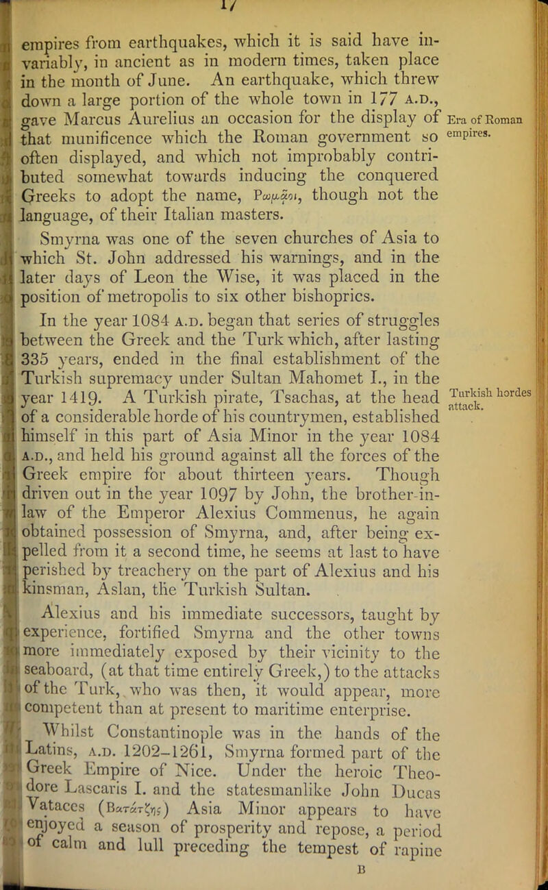 1/ empires from earthquakes, which it is said have in- variably, in ancient as in modern times, taken place in the month of June. An earthquake, which threw down a large portion of the whole town in 177 a.d., gave Marcus Aurelius an occasion for the display of that munificence which the Roman government so often displayed, and which not improbably contri- buted somewhat towards inducing the conquered Greeks to adopt the name, Pa^ao*, though not the language, of their Italian masters. Smyrna was one of the seven churches of Asia to which St. John addressed his warnings, and in the later days of Leon the Wise, it was placed in the position of metropolis to six other bishoprics. In the year 1084 a.d. began that series of struggles between the Greek and the Turk which, after lasting 335 years, ended in the final establishment of the Turkish supremacy under Sultan Mahomet I., in the year 1419. A Turkish pirate, Tsachas, at the head of a considerable horde of his countrymen, established himself in this part of Asia Minor in the year 1084 a.d., and held his ground against all the forces of the Greek empire for about thirteen years. Though driven out in the year 1097 by John, the brother-in- law of the Emperor Alexius Commenus, he again obtained possession of Smyrna, and, after being ex- pelled from it a second time, he seems at last to have perished by treachery on the part of Alexius and his kinsman, Aslan, the Turkish Sultan. Alexius and his immediate successors, taught by experience, fortified Smyrna and the other towns more immediately exposed by their vicinity to the seaboard, (at that time entirely Greek,) to the attacks of the Turk,x who was then, it would appear, more competent than at present to maritime enterprise. Whilst Constantinople was in the hands of the Latins, a.d. 1202-1261, Smyrna formed part of the Greek Empire of Nice. Under the heroic Theo- dore Lascaris I. and the statesmanlike John Ducas Vataces (Ba-ra-r^s) Asia Minor appears to have enjoyed a season of prosperity and repose, a period of calm and lull preceding the tempest of rapine n Era of Roman empires. Turkish hordes attack.