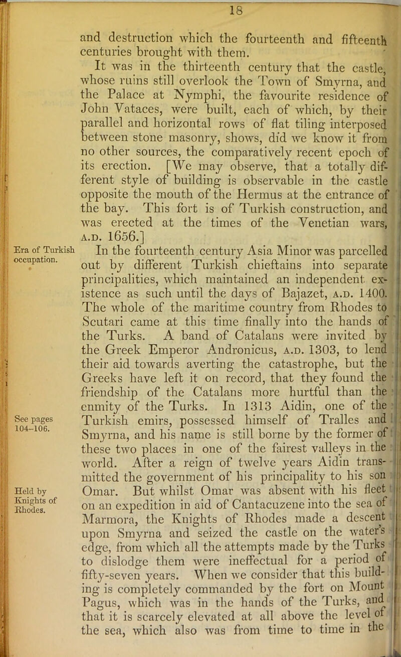 f 1 1 Era of Turkish occupation. > See pages 104-106. j Held by ! Knights of t Rhodes. | 18 and destruction which the fourteenth and fifteenth centuries brought with them. It was in the thirteenth century that the castle, whose ruins still overlook the Town of Smyrna, and the Palace at Nymphi, the favourite residence of John Vataces, were built, each of which, by their parallel and horizontal rows of flat tiling interposed between stone masonry, shows, did we know it from no other sources, the comparatively recent epoch of its erection. [We may observe, that a totally dif- ferent style of building is observable in the castle opposite the mouth of the Hermus at the entrance of the bay. This fort is of Turkish construction, and was erected at the times of the Venetian wars, A.D. 1656.] In the fourteenth century Asia Minor was parcelled out by different Turkish chieftains into separate principalities, which maintained an independent ex- istence as such until the days of Bajazet, a.d. 1400. The whole of the maritime country from Rhodes to Scutari came at this time finally into the hands of the Turks. A band of Catalans were invited by the Greek Emperor Andronicus, a.d. 1303, to lend their aid towards averting the catastrophe, but the Greeks have left it on record, that they found the friendship of the Catalans more hurtful than the enmity of the Turks. In 1313 Aidin, one of the Turkish emirs, possessed himself of Tralles and Smyrna, and his name is still borne by the former of these two places in one of the fairest valleys in the world. After a reign of twelve years Aidin trans- r mitted the government of his principality to his son Omar. But whilst Omar was absent with his fleet on an expedition in aid of Cantacuzene into the sea of j Marmora, the Knights of Rhodes made a descent upon Smyrna and seized the castle on the waters | edge, from which all the attempts made by the Turks l to dislodge them were ineffectual for a period of I fifty-seven years. When we consider that this build- ing is completely commanded by the fort on Mount Pagus, which was in the hands of the Turks, and that it is scarcely elevated at all above the level of the sea, which also was from time to time in the : _ 1k