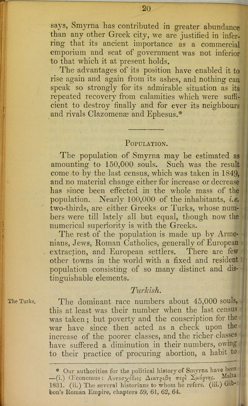 The Turks. says, Smyrna has contributed in greater abundance than any other Greek city, we are justified in infer- ring that its ancient importance as a commercial emporium and seat of government was not inferior to that which it at present holds. The advantages of its position have enabled it to rise again and again from its ashes, and nothing can speak so strongly for its admirable situation as its repeated recovery from calamities which were suffi- cient to destroy finally and for ever its neighbours and rivals Clazomenae and Ephesus.* Population. The population of Smyrna may be estimated as amounting to 150,000 souls. Such was the result come to by the last census, which was taken in 1849, has since been effected in the whole mass of the population. Nearly 100,000 of the inhabitants, i.e. two-thirds, are either Greeks or Turks, whose num- bers were till lately all but equal, though now the numerical superiority is with the Greeks. The rest of the population is made up by Arme- nians, Jews, Roman Catholics, generally of European extraction, and European settlers. There are few other towns in the world with a fixed and resident population consisting of so many distinct and dis- tinguishable elements. Turkish. The dominant race numbers about 45,000 souls, this at least was their number when the last census was taken; but poverty and the conscription for the war have since then acted as a check upon the increase of the poorer classes, and the richer classes have suffered a diminution in their numbers, owing to their practice of procuring abortion, a habit to * Our authorities for the political history of Smyrna have been j —(i.) (Economus: Autoct^eSjoj AiaTg(/3>) n=g) X^ugvr;c. Malta 1831. (ii.) The several historians to whom he refers, (iii.) Gib* [j ton’s Roman Empire, chapters 59, 61, 62, 64.