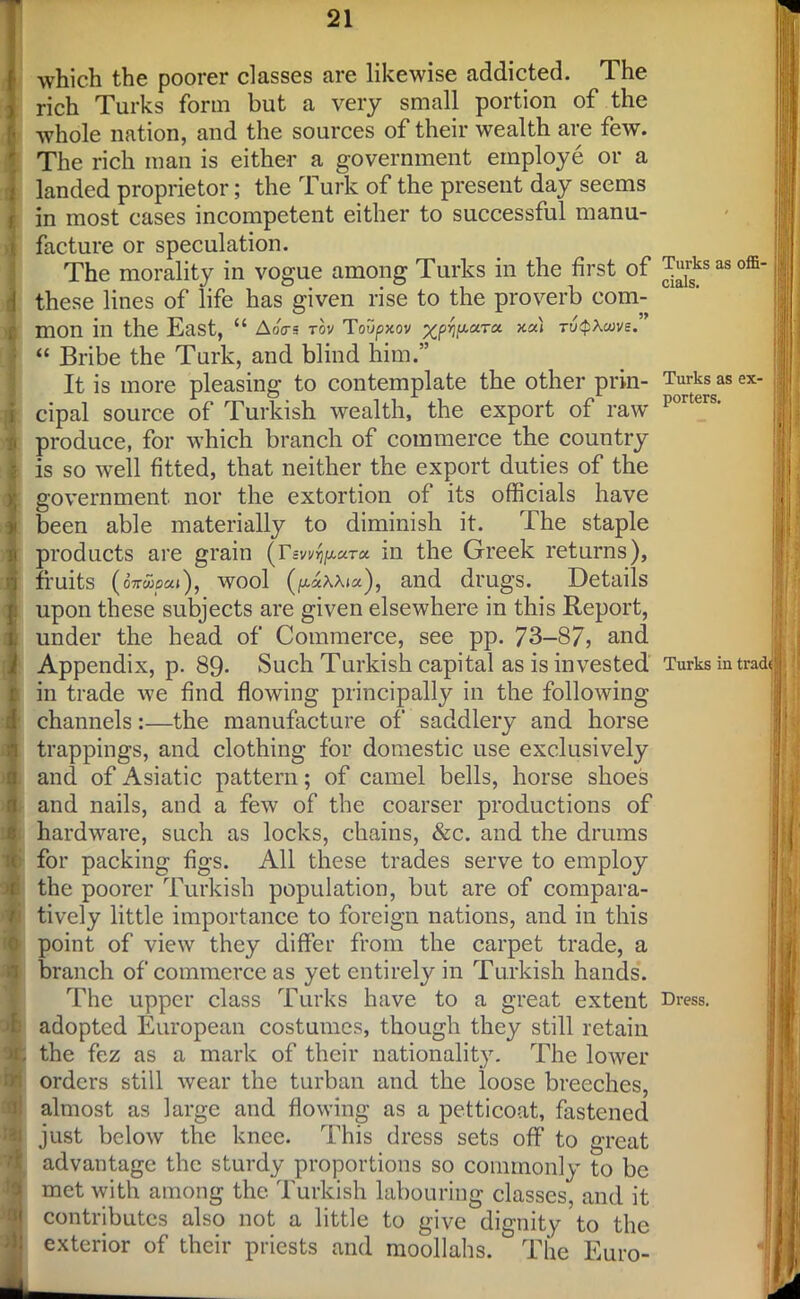 £ which the poorer classes are likewise addicted. The rich Turks form but a very small portion of the whole nation, and the sources of their wealth are few. The rich man is either a government employe or a landed proprietor; the Turk of the present day seems in most cases incompetent either to successful manu- facture or speculation. The morality in vogue among Turks in the first of ^Jsksas these lines of life has given rise to the proverb com- mon in the East, “ AoVs rov Toupxov ruQXuvs. “ Bribe the Turk, and blind him.” It is more pleasing to contemplate the other prin- Turks as cipal source of Turkish wealth, the export of raw p produce, for which branch of commerce the country is so well fitted, that neither the export duties of the government nor the extortion of its officials have been able materially to diminish it. The staple products are grain (T-zw^urc*. in the Greek returns), fruits (o7r«jp«»), wool (p.«xAi«), and drugs. Details upon these subjects are given elsewhere in this Report, under the head of Commerce, see pp. 73-87, and Appendix, p. 89- Such Turkish capital as is invested Turks in in trade we find flowing principally in the following channels:—the manufacture of saddlery and horse trappings, and clothing for domestic use exclusively and of Asiatic pattern; of camel bells, horse shoes and nails, and a few of the coarser productions of hardware, such as locks, chains, &c. and the drums for packing figs. All these trades serve to employ the poorer Turkish population, but are of compara- tively little importance to foreign nations, and in this point of view they differ from the carpet trade, a branch of commerce as yet entirely in Turkish hands. The upper class Turks have to a great extent Dress, adopted European costumes, though they still retain the fez as a mark of their nationality. The lower orders still wear the turban and the loose breeches, almost as large and flowing as a petticoat, fastened just below the knee. This dress sets off to great advantage the sturdy proportions so commonly to be met with among the Turkish labouring classes, and it contributes also not a little to give dignity to the exterior of their priests and moollahs. The Euro- offi- ex- track