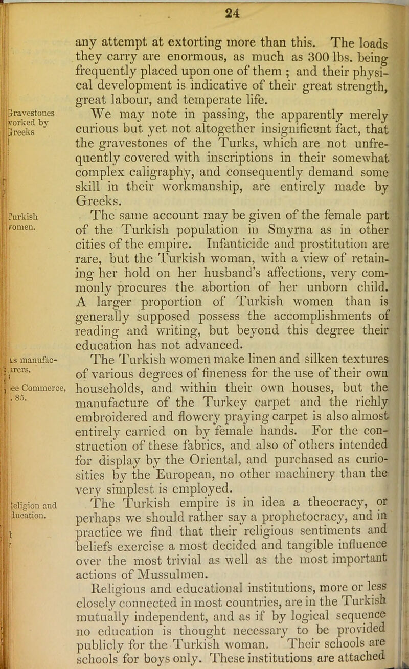 ‘Gravestones i vorked. by Greeks I rurkish pomen. Ls manufac- ..lrers. * lee Commerce, . 85. teligion and iucation. any attempt at extorting more than this. The loads they carry are enormous, as much as 300 lbs. being frequently placed upon one of them ; and their physi- cal development is indicative of their great strength, great labour, and temperate life. We may note in passing, the apparently merely curious but yet not altogether insignificant fact, that the gravestones of the Turks, which are not unfre- quently covered with inscriptions in their somewhat complex caligraphy, and consequently demand some skill in their workmanship, are entirely made by Greeks. The same account may be given of the female part of the Turkish population in Smyrna as in other cities of the empire. Infanticide and prostitution are rare, but the Turkish woman, with a view of retain- ing her hold on her husband’s affections, very com- monly procures the abortion of her unborn child. A larger proportion of Turkish women than is generally supposed possess the accomplishments of reading and writing, but beyond this degree their education has not advanced. The Turkish women make linen and silken textures of various degrees of fineness for the use of their own households, and within their own houses, but the manufacture of the Turkey carpet and the richly embroidered and flowery praying carpet is also almost entirely carried on by female hands. For the con- struction of these fabrics, and also of others intended for display by the Oriental, and purchased as curio- sities by the European, no other machinery than the very simplest is employed. The Turkish empire is in idea a theocracy, or perhaps we should rather say a prophetocracy, and in practice we find that their religious sentiments and beliefs exercise a most decided and tangible influence over the most trivial as well as the most important actions of Mussulmen. Religious and educational institutions, more or less closely connected in most countries, are in the Turkish mutually independent, and as if by logical sequence no education is thought necessary to be provided publicly for the Turkish woman. Their schools are schools for boys only. These institutions are attached