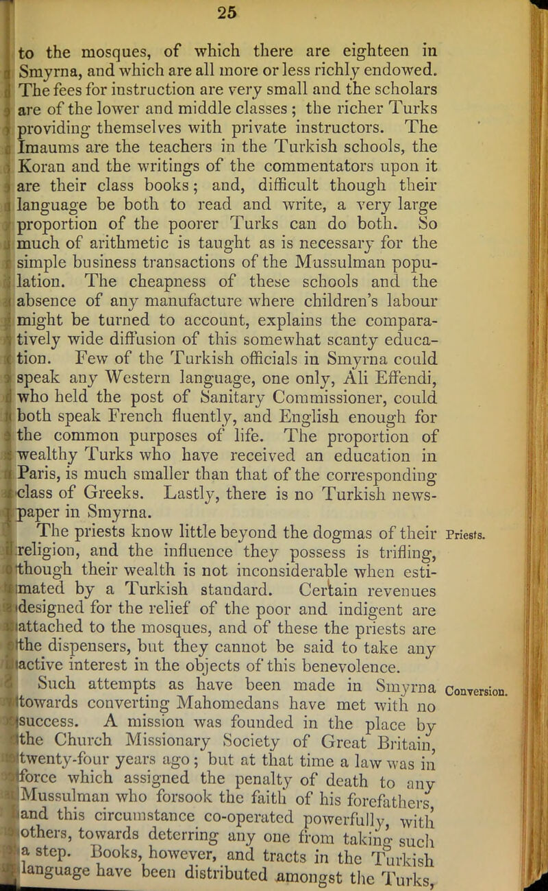 to the mosques, of which there are eighteen in j Smyrna, and which are all more or less richly endowed. J The fees for instruction are very small and the scholars .! are of the lower and middle classes ; the richer Turks > providing themselves with private instructors. The a Imaums are the teachers in the Turkish schools, the ; Koran and the writings of the commentators upon it i are their class books; and, difficult though their i language be both to read and write, a very large I proportion of the poorer Turks can do both. So much of arithmetic is taught as is necessary for the simple business transactions of the Mussulman popu- lation. The cheapness of these schools and the absence of any manufacture where children’s labour might be turned to account, explains the compara- tively wide diffusion of this somewhat scanty educa- tion. Few of the Turkish officials in Smyrna could speak any Western language, one only, Ali Effendi, I who held the post of Sanitary Commissioner, could I both speak French fluently, and English enough for the common purposes of life. The proportion of wealthy Turks who have received an education in Paris, is much smaller than that of the corresponding ■class of Greeks. Lastly, there is no Turkish news- paper in Smyrna. The priests know little beyond the dogmas of their Priests. ■:religion, and the influence they possess is trifling, o though their wealth is not inconsiderable when esti- ■imated by a Turkish standard. Certain revenues '8 (designed for the relief of the poor and indigent are ^attached to the mosques, and of these the priests are Itthe dispensers, but they cannot be said to take any iiactive interest in the objects of this benevolence. Such attempts as have been made in Smyrna conversion, ■towards converting Mahomedans have met with no ■success. A mission was founded in the place by -ithe Church Missionary Society of Great Britain, ■twenty-four years ago ; but at that time a law was in itforce which assigned the penalty of death to any ■Mussulman who forsook the faith of his forefathers iand this circumstance co-operated powerfully, with & others, towards deterring any one from taking such Pf steP- Books, however, and tracts in the Turkish language have been distributed amongst the Turks 91