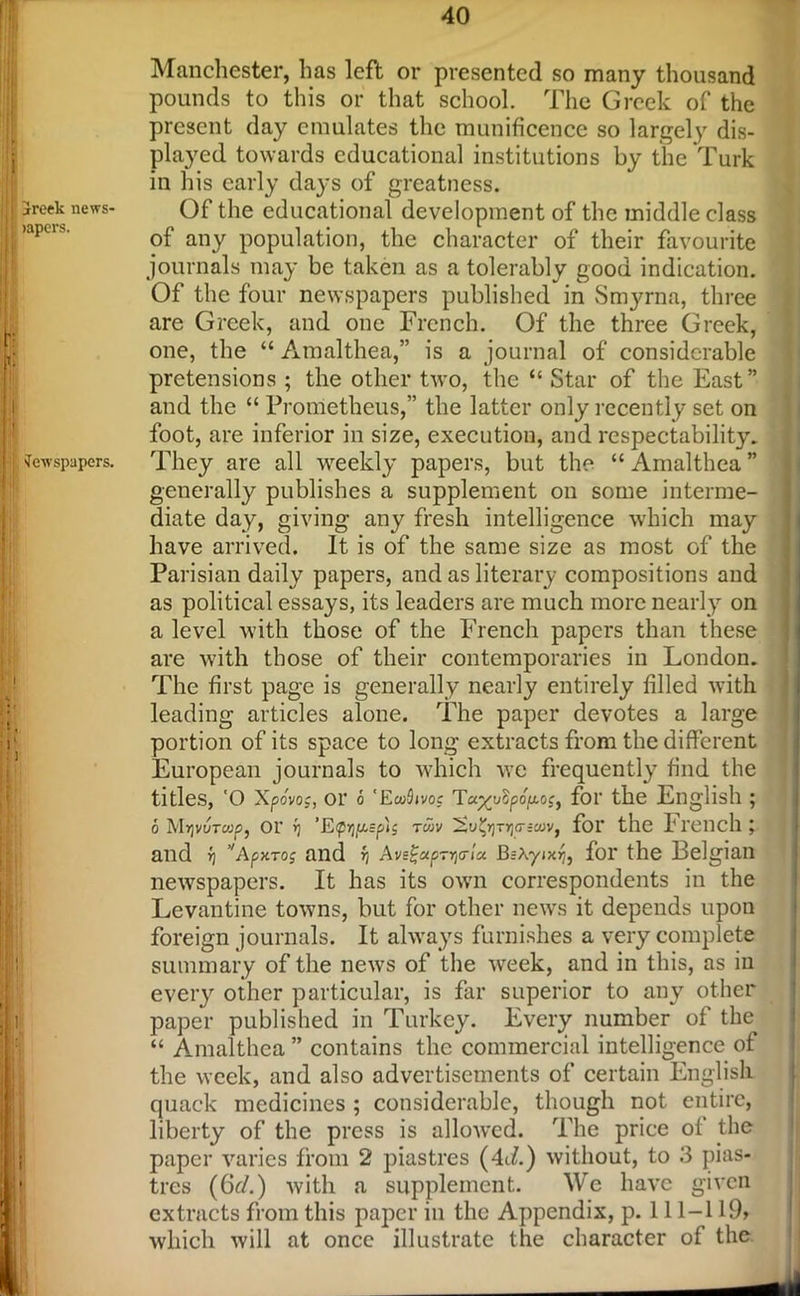 jreek news- >apers. Newspapers. Manchester, has left or presented so many thousand pounds to this or that school. The Greek of the present day emulates the munificence so largely dis- played towards educational institutions by the Turk in his early days of greatness. Of the educational development of the middle class of any population, the character of their favourite journals may be taken as a tolerably good indication. Of the four newspapers published in Smyrna, three are Greek, and one French. Of the three Greek, one, the “ Amalthea,” is a journal of considerable pretensions ; the other two, the “ Star of the East” and the “ Prometheus,” the latter only recently set on foot, are inferior in size, execution, and respectability. They are all weekly papers, but the “ Amalthea ” generally publishes a supplement on some interme- diate day, giving any fresh intelligence which may have arrived. It is of the same size as most of the Parisian daily papers, and as literary compositions and as political essays, its leaders are much more nearly on a level with those of the French papers than these are with those of their contemporaries in London. The first page is generally nearly entirely filled with leading articles alone. The paper devotes a large portion of its space to long extracts from the different European journals to which we frequently find the titles, O Xpovo:, or 6 'EwSivoc Ta^uSpcfaor, for the English ; 6 MyvuTWpj 01' fj t«v Sigr)Tr](7:60v, for the I l'€nch l and >) ApxToj and f/ Avs£«pTr,<n« JBrXyixjj, for the Belgian newspapers. It has its own correspondents in the Levantine towns, but for other news it depends upon foreign journals. It always furnishes a very complete summary of the news of the week, and in this, as in every other particular, is far superior to any other paper published in Turkey. Every number of the “ Amalthea ” contains the commercial intelligence of the week, and also advertisements of certain English quack medicines ; considerable, though not entire, liberty of the press is allowed. The price of the paper varies from 2 piastres (4iL) without, to 3 pias- tres (6d.) with a supplement. We have given extracts from this paper in the Appendix, p. 111-119> which will at once illustrate the character of the
