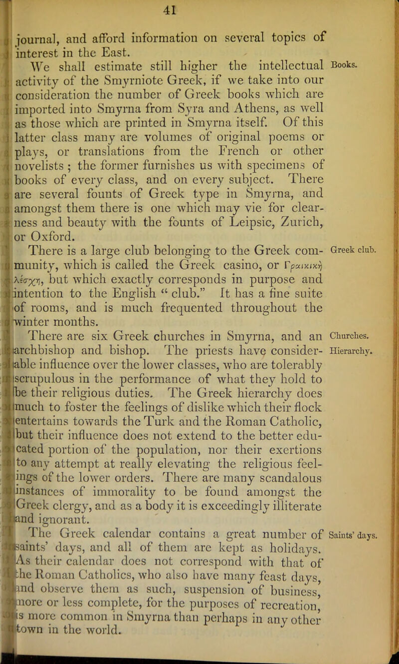 journal, and afford information on several topics of interest in the East. We shall estimate still higher the intellectual Books, activity of the Smyrniote Greek, if we take into our consideration the number of Greek books which are imported into Smyrna from Syra and Athens, as well as those which are printed in Smyrna itself. Of this latter class many are volumes of original poems or plays, or translations from the French or other novelists ; the former furnishes us with specimens of books of every class, and on every subject. There are several founts of Greek type in Smyrna, and amongst them there is one which may vie for clear- ness and beauty with the founts of Leipsic, Zurich, or Oxford. There is a large club belonging to the Greek com- Greek club, munity, which is called the Greek casino, or rpcaxixrj Astr;^, but which exactly corresponds in purpose and intention to the English “ club.” It has a fine suite ■of rooms, and is much frequented throughout the winter months. There are six Greek churches in Smyrna, and an Churches, larchbishop and bishop. The priests have consider- Hierarchy, able influence over the lower classes, who are tolerably iscrupulous in the performance of what they hold to Ibe their religious duties. The Greek hierarchy does tmuch to foster the feelings of dislike which their flock entertains towards the Turk and the Roman Catholic, but their influence does not extend to the better edu- cated portion of the population, nor their exertions to any attempt at really elevating the religious feel- ings of the lower orders. There are many scandalous instances of immorality to be found amongst the Greek clergy, and as a body it is exceedingly illiterate nd ignorant. The Greek calendar contains a great number of Saints’days, saints’ days, and all of them are kept as holidays. \s their calendar does not correspond with that of he Roman Catholics, who also have many feast days, and observe them as such, suspension of business more or less complete, for the purposes of recreation5 s more common in Smyrna than perhaps in any other- own in the world.