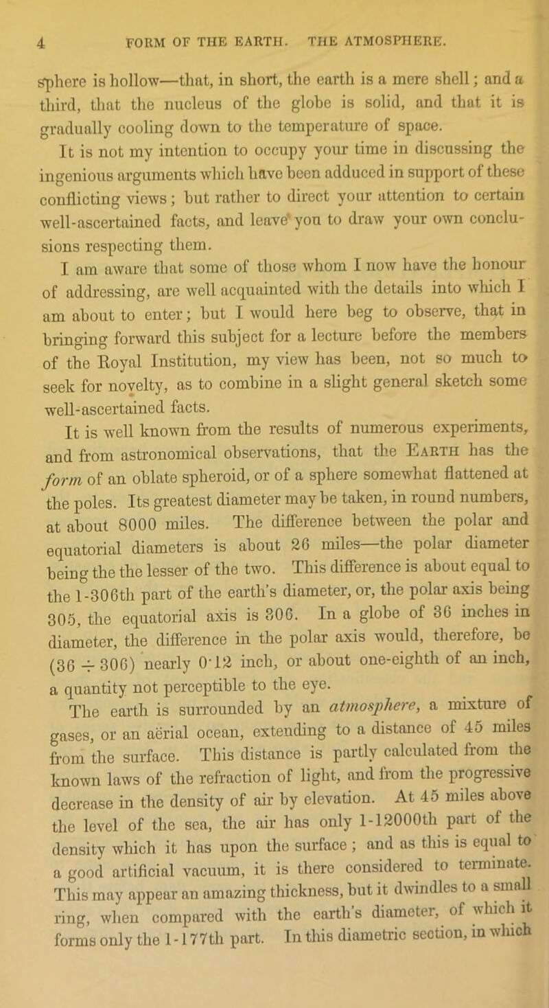 s'phere is hollow—that, in short, the earth is a mere shell; and a third, that the nucleus of the globe is solid, and that it is gradually cooling down to the temperature of space. It is not my intention to occupy your time in discussing the ingenious arguments which have been adduced in support of these conflicting views; hut rather to direct your attention to certain well-ascertained facts, and leave'you to draw your own conclu- sions respecting them. I am aware that some of those whom I now have the honour of addressing, are well acquainted with the details into wliich I am about to enter; hut I would here beg to observe, that in bringing forward this subject for a lecture before the members of the Koyal Institution, my view has been, not so much to seek for novelty, as to combine in a slight general sketch some well-ascertained facts. It is well known from the results of numerous experiments, and from astronomical observations, that the Earth has the form of an oblate spheroid, or of a sphere some-what flattened at the poles. Its greatest diameter may be taken, in round numbers, at about 8000 miles. The diflerence between the polar and equatorial diameters is about 20 miles—the polar diameter being the the lesser of the two. This diflerence is about equal to the l-30Gth part of the earth’s diameter, or, the polar axis being 30-5, the equatorial axis is 306. In a globe of 30 inches in diarneter, the difference in the polar axis would, therefore, bo (36 306) nearly O’12 inch, or about one-eighth of an inch, a quantity not perceptible to the eye. The earth is surrounded by an atmosphere, a mLxture of gases, or an aerial ocean, extending to a distance of 45 miles from the surface. This distance is partly calculated from the known laws of the refraction of light, and from the progressive decrease in the density of air by elevation. At 45 miles above the level of the sea, the air has only 1-12000th part of the density which it has upon the surface ; and as this is equal to a good artificial vacuum, it is there considered to terminate. This may appear an amazing thickness, but it dwindles to a small ring, when compared with the earth s diameter, of which it forms only the 1 -177th part. In this diametric section, in wluch