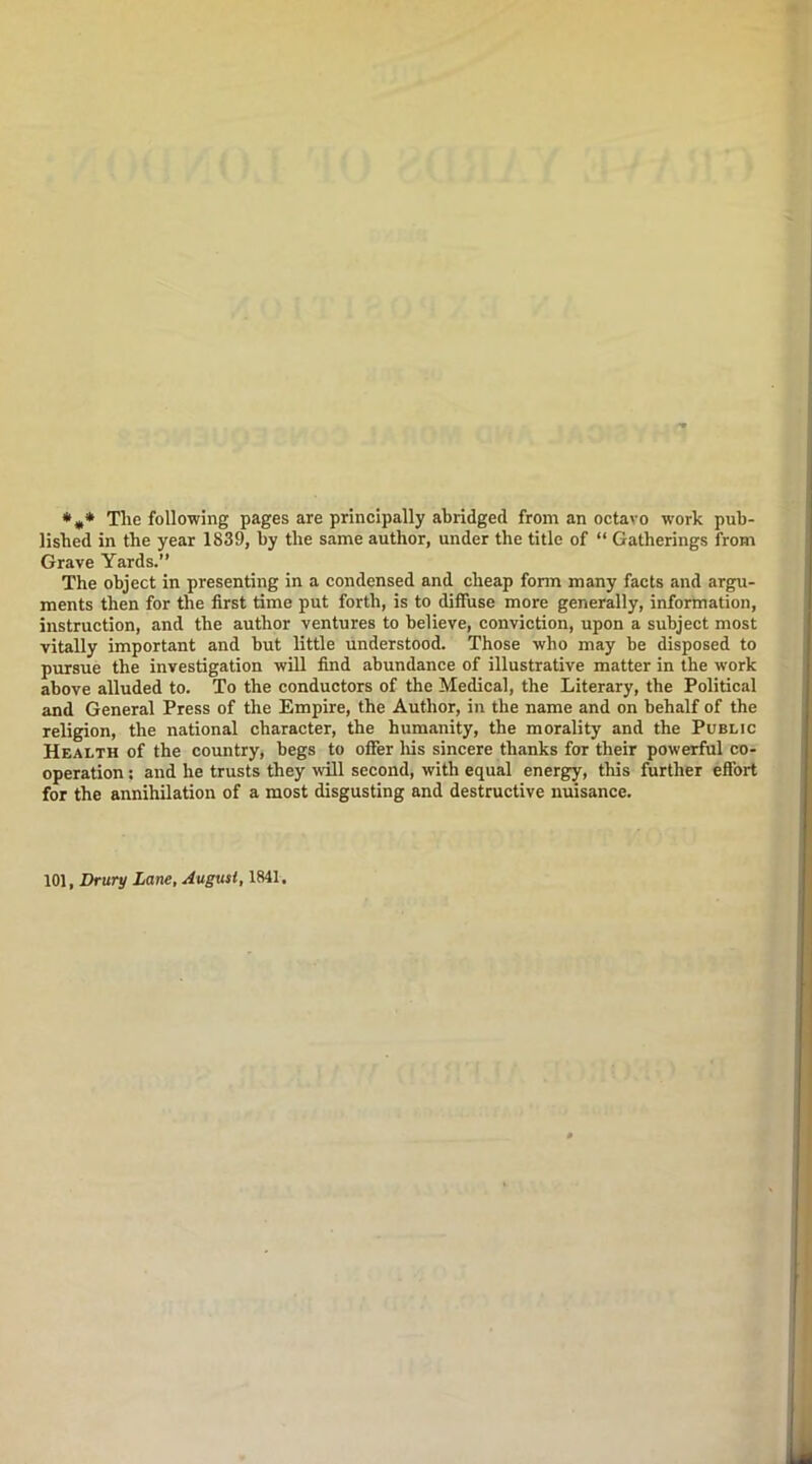 *** Tlie following pages are principally abridged from an octavo work pub- lished in the year 1839, by the same author, under the title of “ Gatherings from Grave Yards.” The object in presenting in a condensed and cheap fonn many facts and argu- ments then for the first time put forth, is to diffuse more generally, information, instruction, and the author ventures to believe, conviction, upon a subject most vitally important and but little understood. Those who may be disposed to pursue the investigation will find abundance of illustrative matter in the work above alluded to. To the conductors of the Medical, the Literary, the Political and General Press of the Empire, the Author, in the name and on behalf of the religion, the national character, the humanity, the morality and the Public Health of the country, begs to offer Iris sincere thanks for their powerful co- operation : and he trusts they will second, with equal energy, this further effort for the annihilation of a most disgusting and destructive nuisance. 101, Drury Lane, August, 1841.