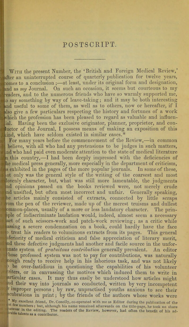 POSTSCRIPT. With tlie present Number, the 'British and Foreign Medical Review,’ ifter an uninterrupted course of quarterly publication for twelve years, ;omes to a conclusion ;—at least, under its original form and designation, ind as my Journal. On such an occasion, it seems but courteous to my •eaders, and to the numerous friends who have so warmly supported me, o say something by way of leave-taking; and it may be both interesting ind useful to some of them, as well as to others, now or hereafter, if I dso give a few particulars respecting the history and fortunes of a work vhich the profession has been pleased to regard as valuable and influen- ial. Having been the exclusive originator, planner, proprietor, and con- uctor of the Journal, I possess means of making an exposition of this Lind, which have seldom existed in similar cases.* For many years before the commencement of the Review,—in common believe, with all who had any pretensions to be judges in such matters, ind who had paid even moderate attention to the state of medical literature n this country,—I had been deeply impressed with the deficiencies of lie medical press generally, moi’e especially in the department of criticism, is exhibited in the pages of the more popular journals. In some of these, tot only was the general style of the writing of the coarsest and most lovenly character, but, what was still more lamentable, the judgments nd opinions passed on the books reviewed were, not merely crude |nd unsifted, but often most incorrect and unfair. Generally speaking, le articles mainly consisted of extracts, connected by little scraps com the pen of the reviewer, made up of the merest truisms and dullest smmon-places, usually of a more or less laudatory character. The prin- iple of indiscriminate laudation would, indeed, almost seem a necessary art of such scissors-work and patch-work reviewing; as a critic while assing a severe condemnation on a book, could hardly have the face ) treat his readers to voluminous extracts from its pages. This general Inferiority of medical criticism and false appreciation of literary merit, ad these defective judgments had another and facile source in the unfor- inate system of gratuitous contribution generally prevalent. An editor hose professed system was not to pay for contributions, was naturally aough ready to receive help in his laborious task, and was not likely be over-fastidious in questioning the capabilities of his volunteer Inters, or in canvassing the motives which induced them to write in articular cases. It may thus easily be understood how articles might nd their way into journals so conducted, written by very incompetent r improper persons ; by raw, unpractised youths anxious to see their icubrations in print; by the friends of the authors whose works were My excellent friend. Dr. Conolly, eo-operated with me as Editor during the publication of the st few “umbers j but, although his name remained afterwards on the title-page, he took no share latever in the editing. The readers of the Review, however, had often the benefit of his ad- frable talents as a contributor.