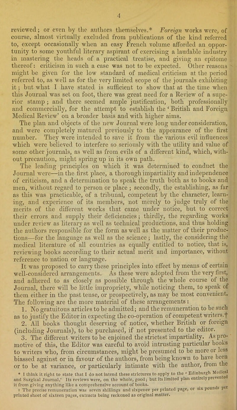 reviewed; or even by the authors themselves.* Foreign works were, of course, almost virtually excluded from publications of the kind referred to, except occasionally when an easy French volume afforded an oppor- tunity to some youthful literary aspirant of exercising a laudable industry in mastering the heads of a practical treatise, and giving an epitome thereof: criticism in such a case was not to be expected. Other reasons might be given for the low standard of medical criticism at the period referred to, as well as for the very limited scope of the journals exhibiting it; but what I have stated is sufficient to show that at the time when this Journal was set on foot, there was great need for a Review of a supe- rior stamp ; and there seemed ample justification, both professionally and commercially, for the attempt to establish the ‘ British and Foreign, Medical Review’ on a broader basis and with higher aims. The plan and objects of the new Journal were long under consideration, and were completely matured previously to the appearance of the first number. They were intended to save it from the various evil influences which were believed to interfere so seriously with the utility and value of some other journals, as well as from evils of a different kind, which, with- out precaution, might spring up in its own path. The leading principles on which it was determined to conduct the Journal were—in the first place, a thorough impartiality and independence of criticism, and a determination to speak the truth both as to books and men, without regard to person or place ; secondly, the establishing, as far as this was practicable, of a tribunal, competent by the character, learn- ing, and experience of its members, not merely to judge truly of the merits of the different works that came under notice, but to correct their errors and supply their deficiencies; thirdly, the regarding works under review as literary as well as technical productions, and thus holding the authors responsible for the form as well as the matter of their produc- tions—for the language as well as the science; lastly, the considering the medical literature of all countries as equally entitled to notice, that is, reviewing books according to their actual merit and importance, without reference to nation or language. It was proposed to carry these principles into effect by means of certain well-considered arrangements. As these were adopted from the very first, and adhered to as closely as possible through the whole course of the Journal, there will be little impropriety, while noticing them, to speak of them either in the past tense, or prospectively, as may be most convenient. The following are the more material of these arrangements: 1. No gratuitous articles to be admitted; and the remuneration to be such as to justify the Editor in expecting the co-operation of competent writers.f 2. All books thought deserving of notice, whether British or foreign (including Journals), to be purchased, if not presented to the editor. 3. The different writers to be enjoined the strictest impartiality. As pro- motive of this, the Editor was careful to avoid intrusting particular books to writers who, from circumstances, might be presumed to be more or less biassed against or in favour of the authors, from being known to have been or to be at variance, or particularly intimate with the author, from the * I think it right to state that I do not intend these strictures to apply to the * Edinburgh Medical and Surgical Journal,’ Its reviews were, on the whole, good; but its limited plan entirely preven e< it from giving anything like a comprehensive account of books. + The precise remuneration was seven shillings and sixpence per printed page, or sixpouncs pe printed sheet of sixteen pages, extracts being reckoned as original matter.