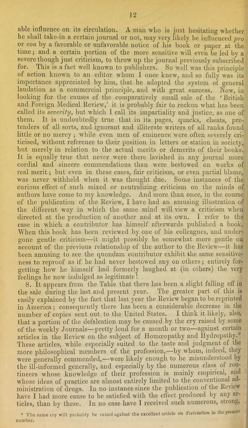 able influence on its circulation. A man who is just hesitating whether he shall take-in a certain journal or not, may very likely he influenced pro or con hy a favorable or unfavorable notice of liis hook or paper at the time; and a certain portion of the more sensitive will even he led hy a severe though just criticism, to throw up the journal previously subscribed for. This is a fact well known to publishers. So well was this principle of action known to an editor whom I once knew, and so fully was its importance appreciated by him, that he adopted the system of general laudation as a commercial principle, and with great success. Now, in looking for the causes of the comparatively small sale of the ‘ British and Foreign Medical Review,’ it is probably fair to reckon what has been called its severity, but which I call its impartiality and justice, as one of them. It is undoubtedly true that in its pages, quacks, cheats, pre- tenders of all sorts, and ignorant and illiterate writers of all ranks found little or no mercy ; while even men of eminence were often severely cri- ticised, without reference to their position in letters or station in society, but merely in relation to the actual merits or demerits of their books. It is equally true that never were there lavished in any journal more cordial and sincere commendations than were bestowed on works of real merit; but even in these cases, fair criticism, or even partial blame, was never withheld when it was thought due. Some instances of the curious effect of such mixed or neutralizing criticism on the minds of authors have come to my knowledge. And more than once, in the course of the publication of the Review, I have had an amusing illustration of the different way in which the same mind will view a criticism when directed at the production of another and at its own. I refer to the case in which a contributor has himself afterwards published a book. When this book has been reviewed by one of his colleagues, and under- gone gentle criticism—it might possibly be somewhat more gentle on account of the previous relationship of the author to the Review—it has been amusing to see the quondam contributor exhibit the same sensitive- ness to reproof as if he had never bestowed any on others; entirely for- getting how he himself had formerly laughed at (in others) the very feelings he now indulged as legitimate ! 8. It appears from the Table that there has been a slight falling off in the sale during the last and present year. The greater part of this is easily explained by the fact that last year the Review began to be reprinted in America; consequently there has been a considerable decrease in the number of copies sent out to the United States. I think it likely, also, that a portion of the defalcation may be caused by the cry raised by some of the weekly Journals—pretty loud for a month or two—against certain articles in the Review on the subject of Homoeopathy and Hydropathy.* These articles, while especially suited to the taste and judgment of the more philosophical members of the profession,—by whom, indeed, they were generally commended,—were likely enough to be misunderstood by the ill-informed generally, and especially by the numerous class of rou- tineers whose knowledge of their profession is mainly empirical, and whose ideas of practice are almost entirely limited to the conventional ad- ministration of drugs. In no instance since the publication of the Review have I had more cause to be satisfied with the elfcct produced by any ai- ticles, than by these. In no case have I received such numerous, stiong, • The same cry will probably be raised against the excellent article on Tcctotaltem in the present mi in be r.