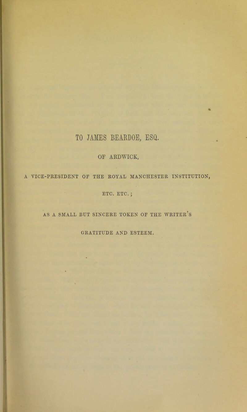 TO JAMES BEARDOE, ESQ. OF ARDWICK, A VICE-PRESIDENT OF THE ROYAL MANCHESTER INSTITUTION, ETC. ETC.; AS A SMALL BUT SINCERE TOKEN OF THE WRITER’S GRATITUDE AND ESTEEM.